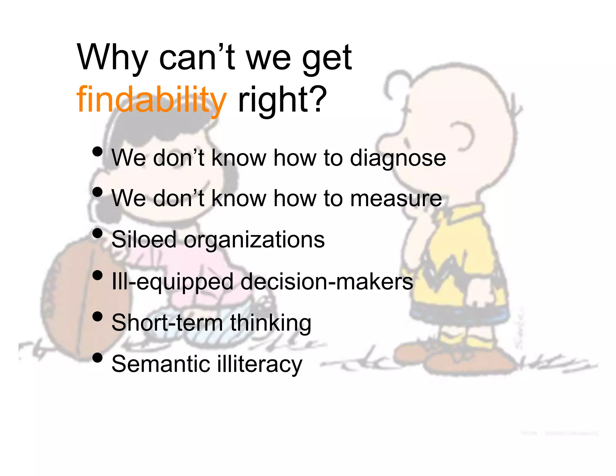 Why can’t we get
findability right?
• We don’t know how to diagnose
• We don’t know how to measure
• Siloed organizations
• Ill-equipped decision-makers
• Short-term thinking
• Semantic illiteracy
 