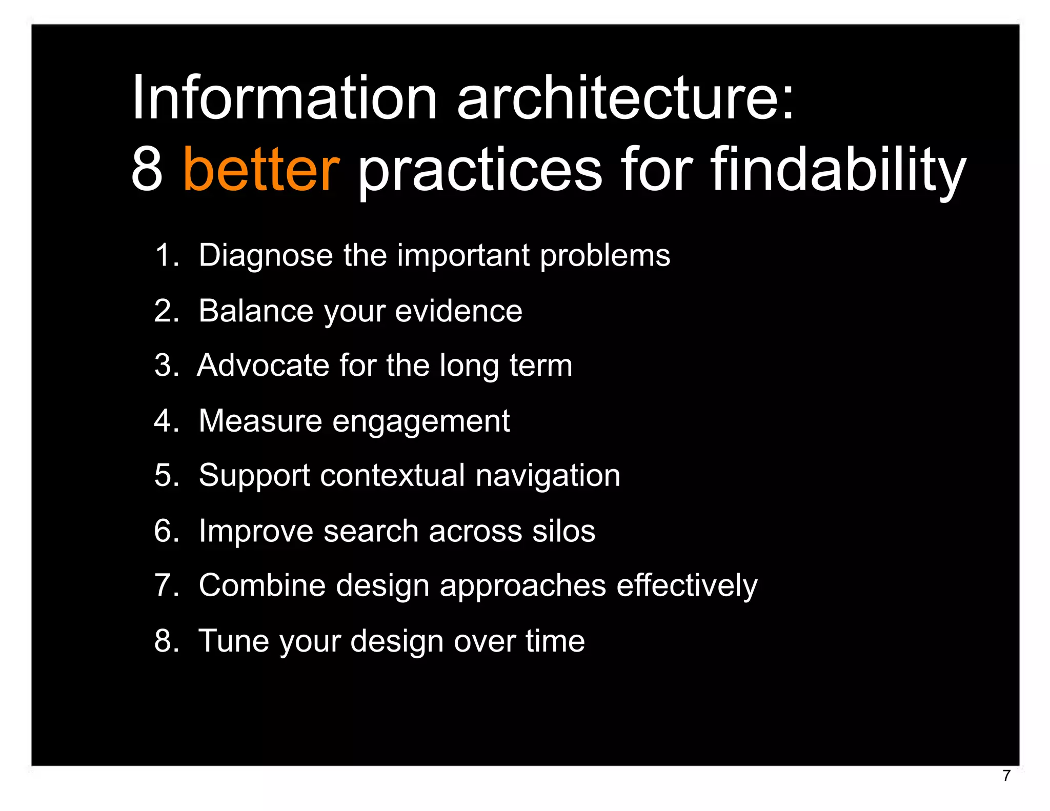 Information architecture:
8 better practices for findability
1. Diagnose the important problems
2. Balance your evidence
3. Advocate for the long term
4. Measure engagement
5. Support contextual navigation
6. Improve search across silos
7. Combine design approaches effectively
8. Tune your design over time



                                           7
 
