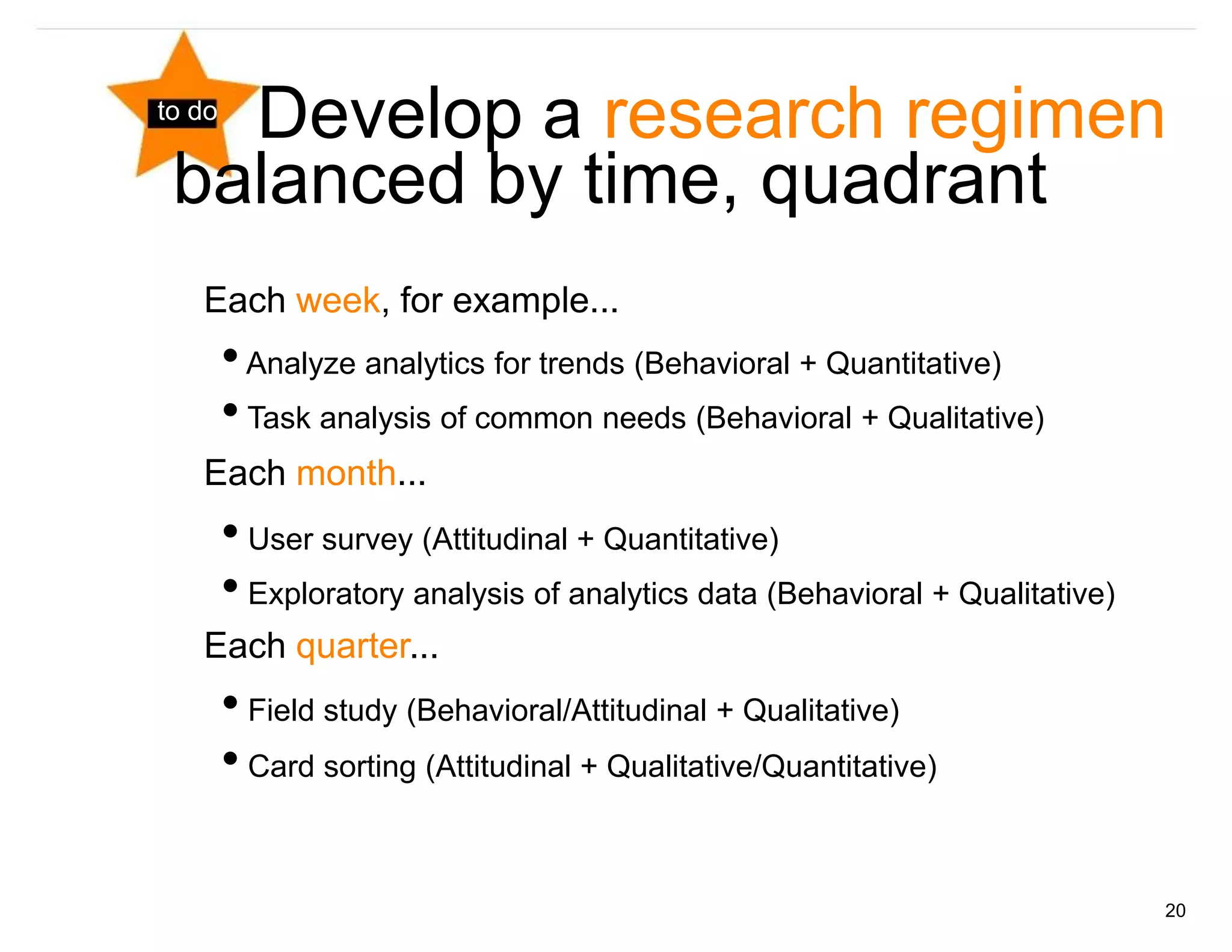 Develop a research regimen
to do


 balanced by time, quadrant
   Each week, for example...
        • Analyze analytics for trends (Behavioral + Quantitative)
        • Task analysis of common needs (Behavioral + Qualitative)
   Each month...
        • User survey (Attitudinal + Quantitative)
        • Exploratory analysis of analytics data (Behavioral + Qualitative)
   Each quarter...
        • Field study (Behavioral/Attitudinal + Qualitative)
        • Card sorting (Attitudinal + Qualitative/Quantitative)

                                                                              20
 