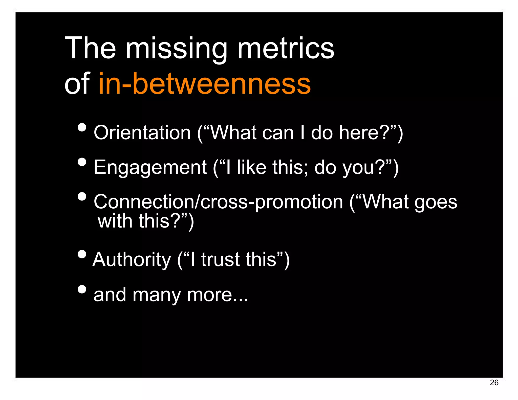 The missing metrics
of in-betweenness
• Orientation (“What can I do here?”)
• Engagement (“I like this; do you?”)
• Connection/cross-promotion (“What goes
  with this?”)
• Authority (“I trust this”)
• and many more...

                                           26
 