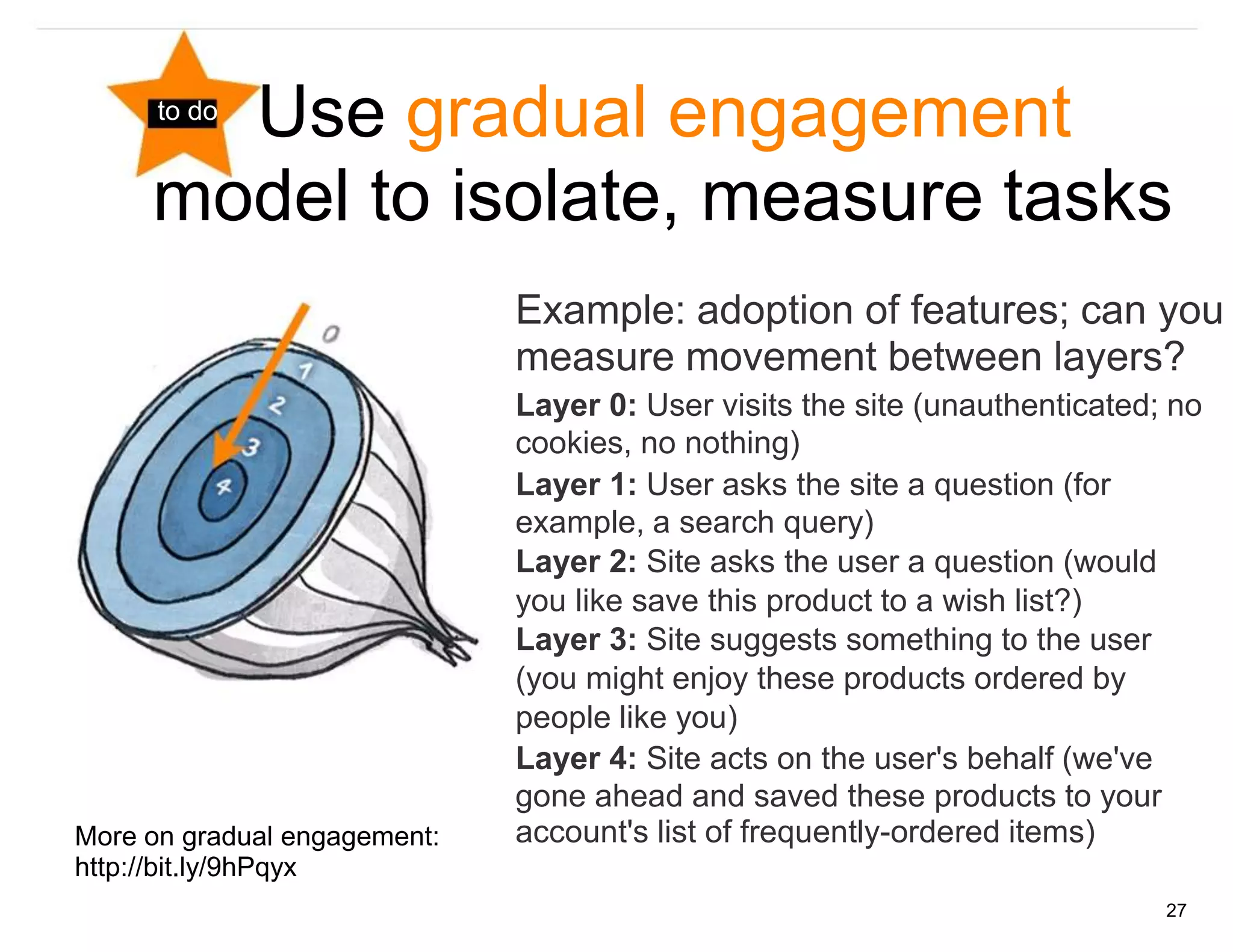 Use gradual engagement
      to do


     model to isolate, measure tasks
                              Example: adoption of features; can you
                              measure movement between layers?
                              Layer 0: User visits the site (unauthenticated; no
                              cookies, no nothing)
                              Layer 1: User asks the site a question (for
                              example, a search query)
                              Layer 2: Site asks the user a question (would
                              you like save this product to a wish list?)
                              Layer 3: Site suggests something to the user
                              (you might enjoy these products ordered by
                              people like you)
                              Layer 4: Site acts on the user's behalf (we've
                              gone ahead and saved these products to your
More on gradual engagement:   account's list of frequently-ordered items)
http://bit.ly/9hPqyx
                                                                             27
 