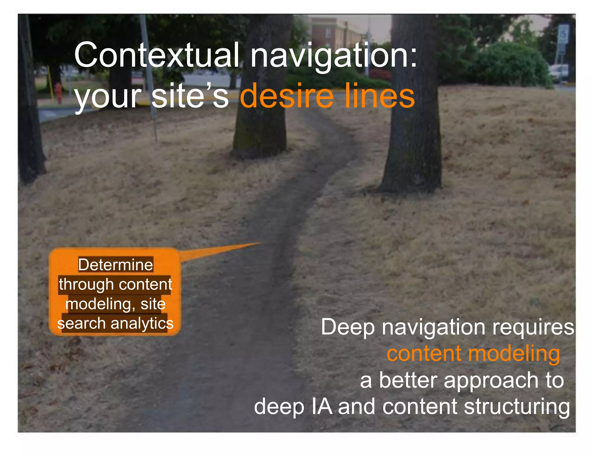 Contextual navigation:
  your site’s desire lines



   Determine
through content
 modeling, site
search analytics         Deep navigation requires
                                content modeling :
                             a better approach to
                   deep IA and content structuring
 