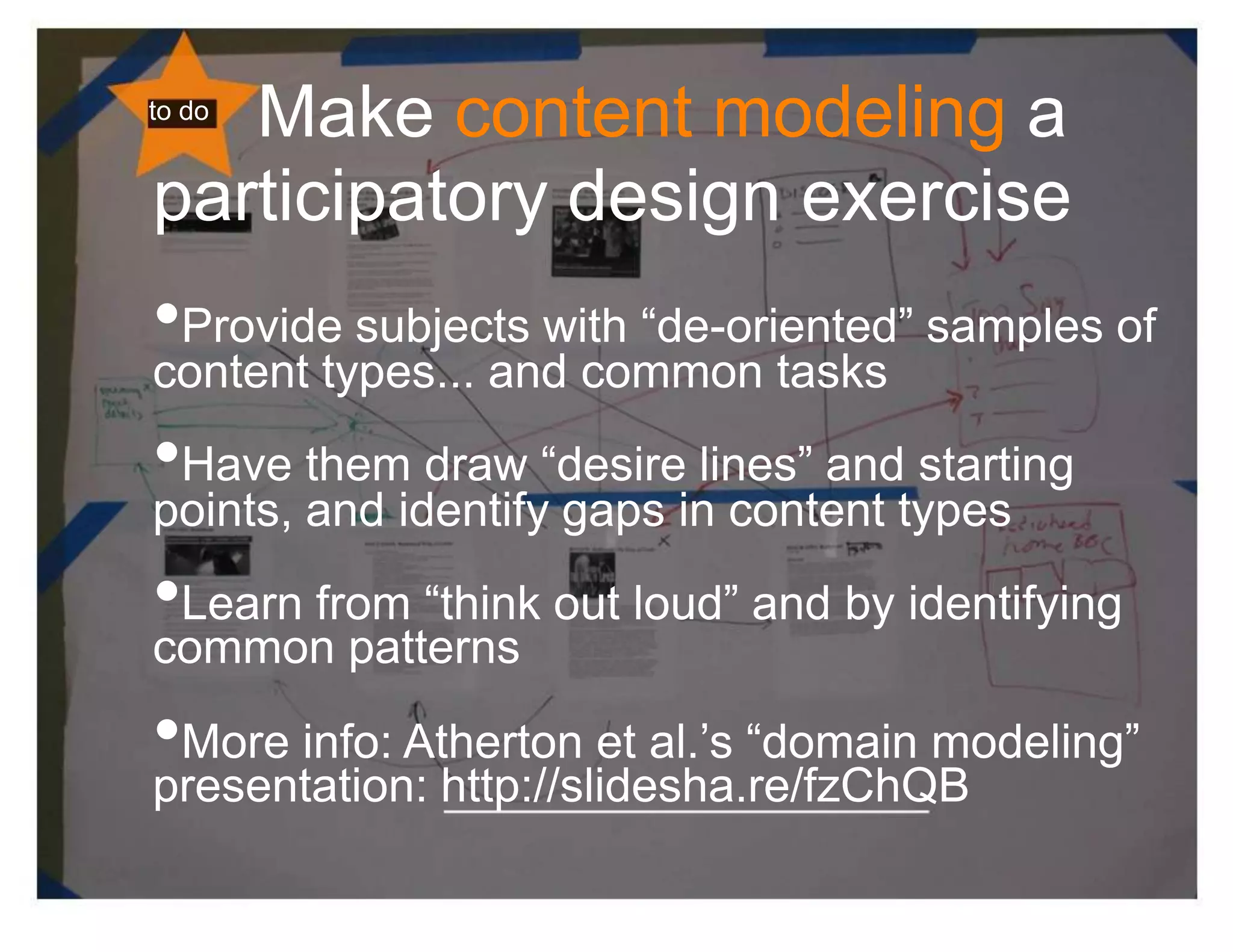 Make content modeling a
to do


participatory design exercise
•Provide subjects with “de-oriented” samples of
content types... and common tasks
•Have them draw “desire lines” and starting
points, and identify gaps in content types
•Learn from “think out loud” and by identifying
common patterns
•More info: Atherton et al.’s “domain modeling”
presentation: http://slidesha.re/fzChQB
 