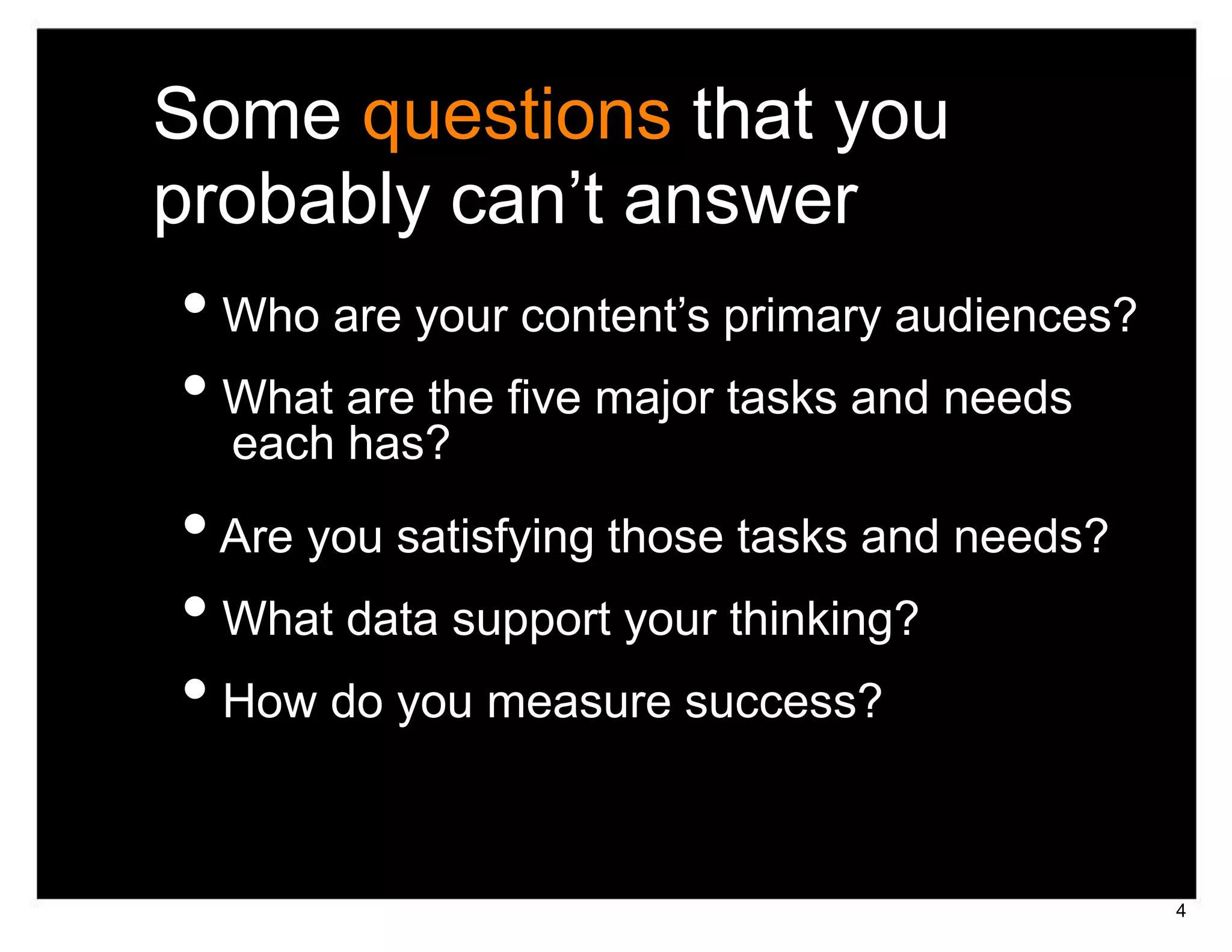 Some questions that you
probably can’t answer
• Who are your content’s primary audiences?
• What are the five major tasks and needs
  each has?
• Are you satisfying those tasks and needs?
• What data support your thinking?
• How do you measure success?

                                              4
 