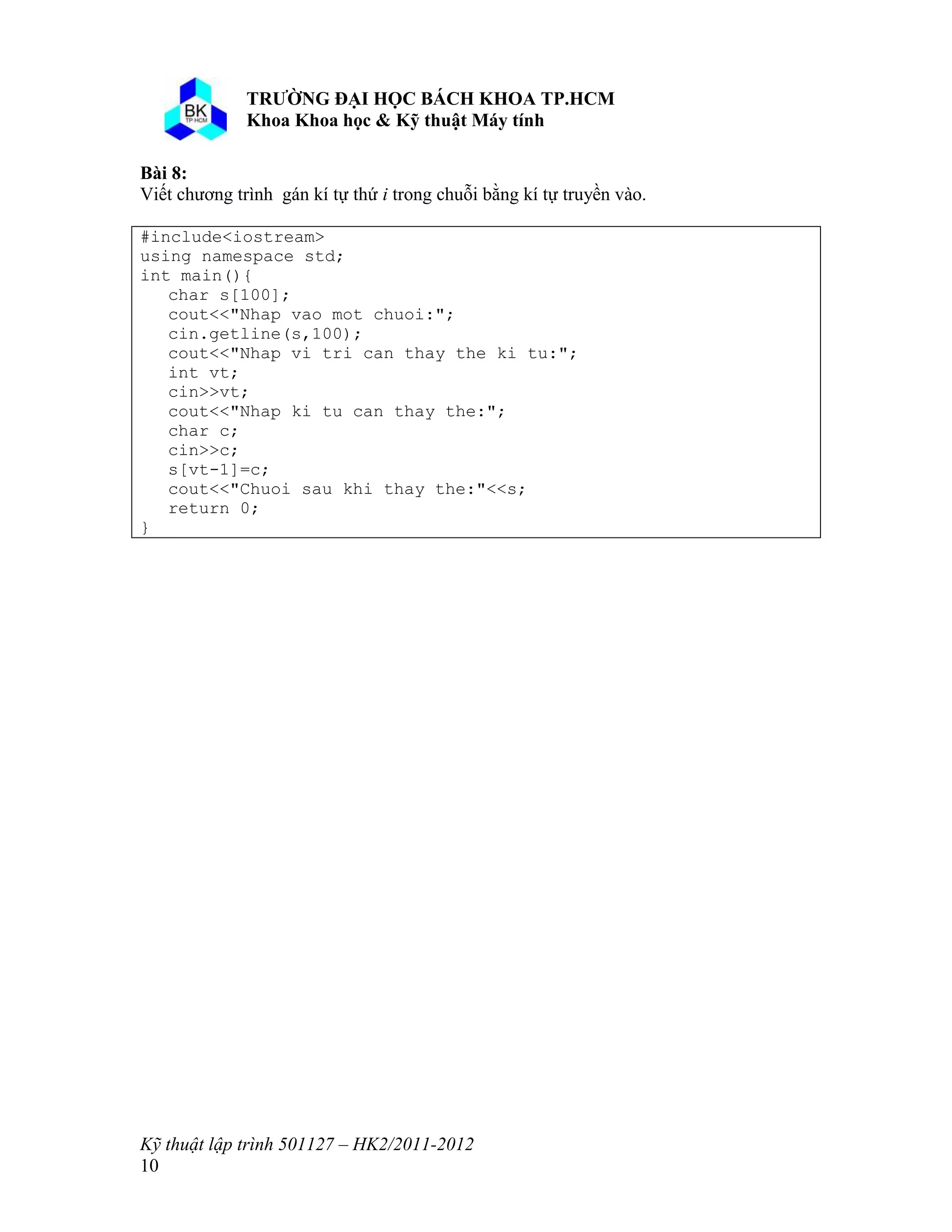 o o n 
Kỹ thuật lập trình 501127 – HK2/2011-2012 
10 
Bài 8: 
Viết chương trình gán kí tự thứ i trong chuỗi bằng kí tự truyền vào. 
#include<iostream> 
using namespace std; 
int main(){ 
char s[100]; 
cout<<"Nhap vao mot chuoi:"; 
cin.getline(s,100); 
cout<<"Nhap vi tri can thay the ki tu:"; 
int vt; 
cin>>vt; 
cout<<"Nhap ki tu can thay the:"; 
char c; 
cin>>c; 
s[vt-1]=c; 
cout<<"Chuoi sau khi thay the:"<<s; 
return 0; 
} 
 