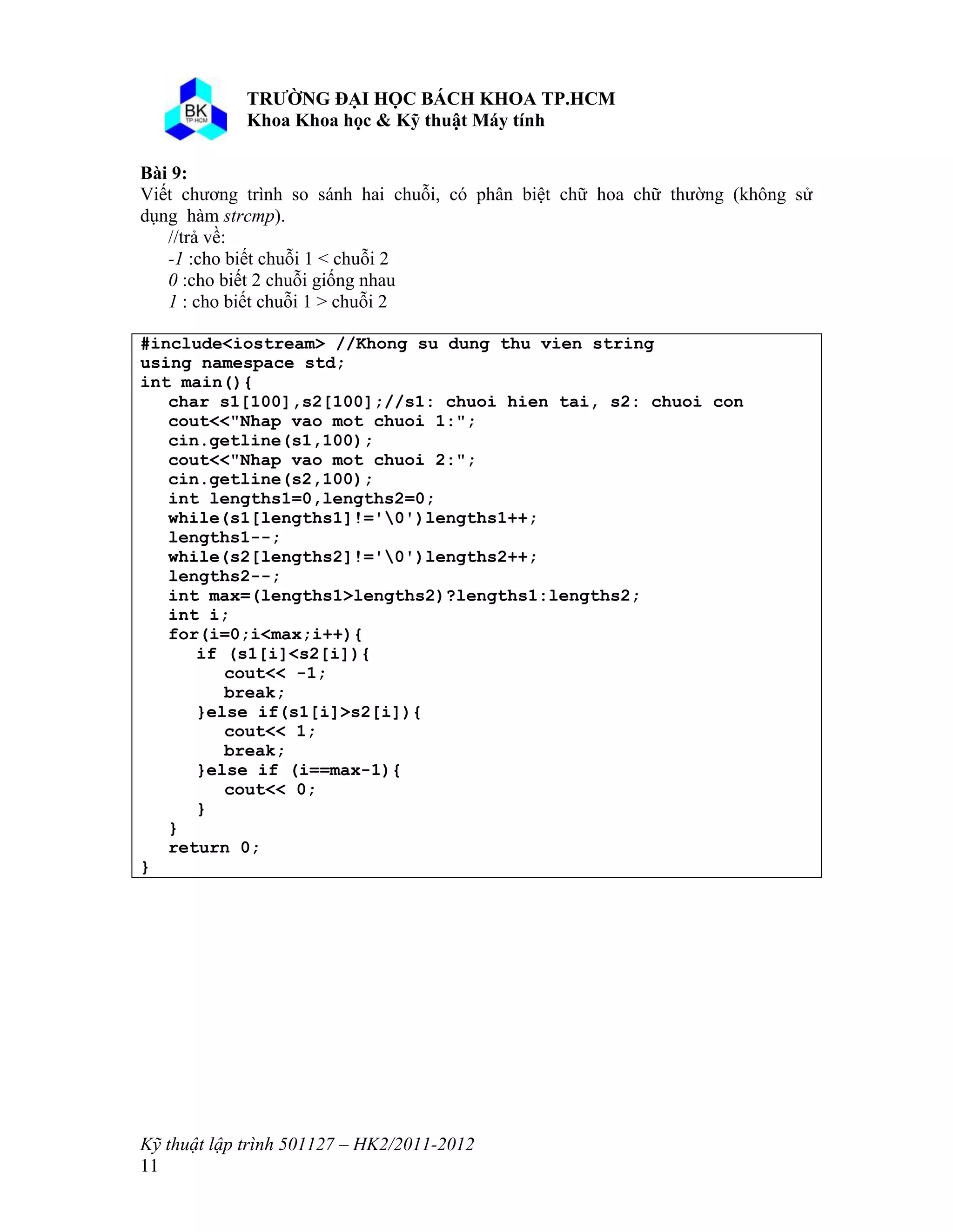 o o n 
Kỹ thuật lập trình 501127 – HK2/2011-2012 
11 
Bài 9: 
Viết chương trình so sánh hai chuỗi, có phân biệt chữ hoa chữ thường (không sử 
dụng hàm strcmp). 
//trả về: 
-1 :cho biết chuỗi 1 < chuỗi 2 
0 :cho biết 2 chuỗi giống nhau 
1 : cho biết chuỗi 1 > chuỗi 2 
#include<iostream> //Khong su dung thu vien string 
using namespace std; 
int main(){ 
char s1[100],s2[100];//s1: chuoi hien tai, s2: chuoi con 
cout<<"Nhap vao mot chuoi 1:"; 
cin.getline(s1,100); 
cout<<"Nhap vao mot chuoi 2:"; 
cin.getline(s2,100); 
int lengths1=0,lengths2=0; 
while(s1[lengths1]!='0')lengths1++; 
lengths1--; 
while(s2[lengths2]!='0')lengths2++; 
lengths2--; 
int max=(lengths1>lengths2)?lengths1:lengths2; 
int i; 
for(i=0;i<max;i++){ 
if (s1[i]<s2[i]){ 
cout<< -1; 
break; 
}else if(s1[i]>s2[i]){ 
cout<< 1; 
break; 
}else if (i==max-1){ 
cout<< 0; 
} 
} 
return 0; 
} 
 