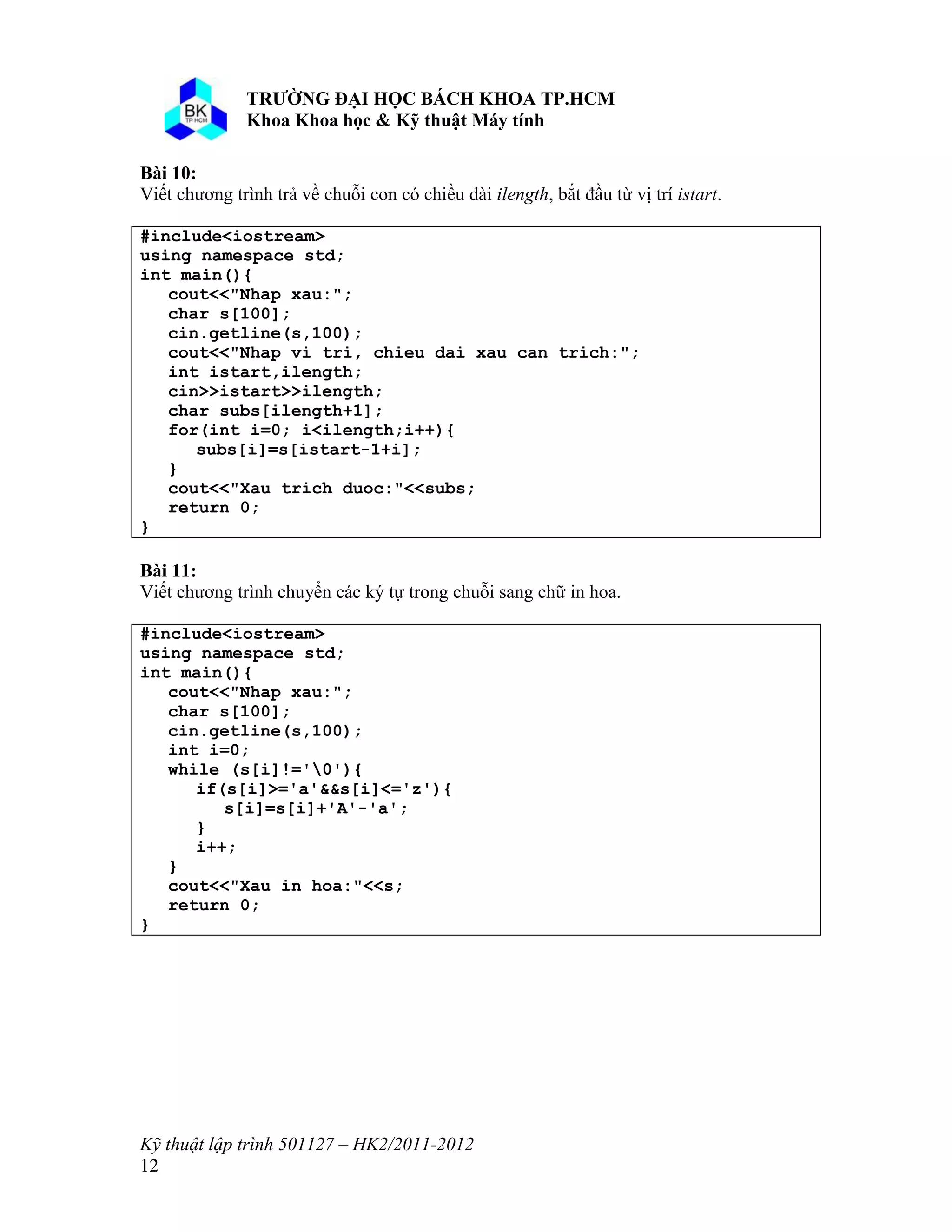 o o n 
Kỹ thuật lập trình 501127 – HK2/2011-2012 
12 
Bài 10: 
Viết chương trình trả về chuỗi con có chiều dài ilength, bắt đầu từ vị trí istart. 
#include<iostream> 
using namespace std; 
int main(){ 
cout<<"Nhap xau:"; 
char s[100]; 
cin.getline(s,100); 
cout<<"Nhap vi tri, chieu dai xau can trich:"; 
int istart,ilength; 
cin>>istart>>ilength; 
char subs[ilength+1]; 
for(int i=0; i<ilength;i++){ 
subs[i]=s[istart-1+i]; 
} 
cout<<"Xau trich duoc:"<<subs; 
return 0; 
} 
Bài 11: 
Viết chương trình chuyển các ký tự trong chuỗi sang chữ in hoa. 
#include<iostream> 
using namespace std; 
int main(){ 
cout<<"Nhap xau:"; 
char s[100]; 
cin.getline(s,100); 
int i=0; 
while (s[i]!='0'){ 
if(s[i]>='a'&&s[i]<='z'){ 
s[i]=s[i]+'A'-'a'; 
} 
i++; 
} 
cout<<"Xau in hoa:"<<s; 
return 0; 
} 
 