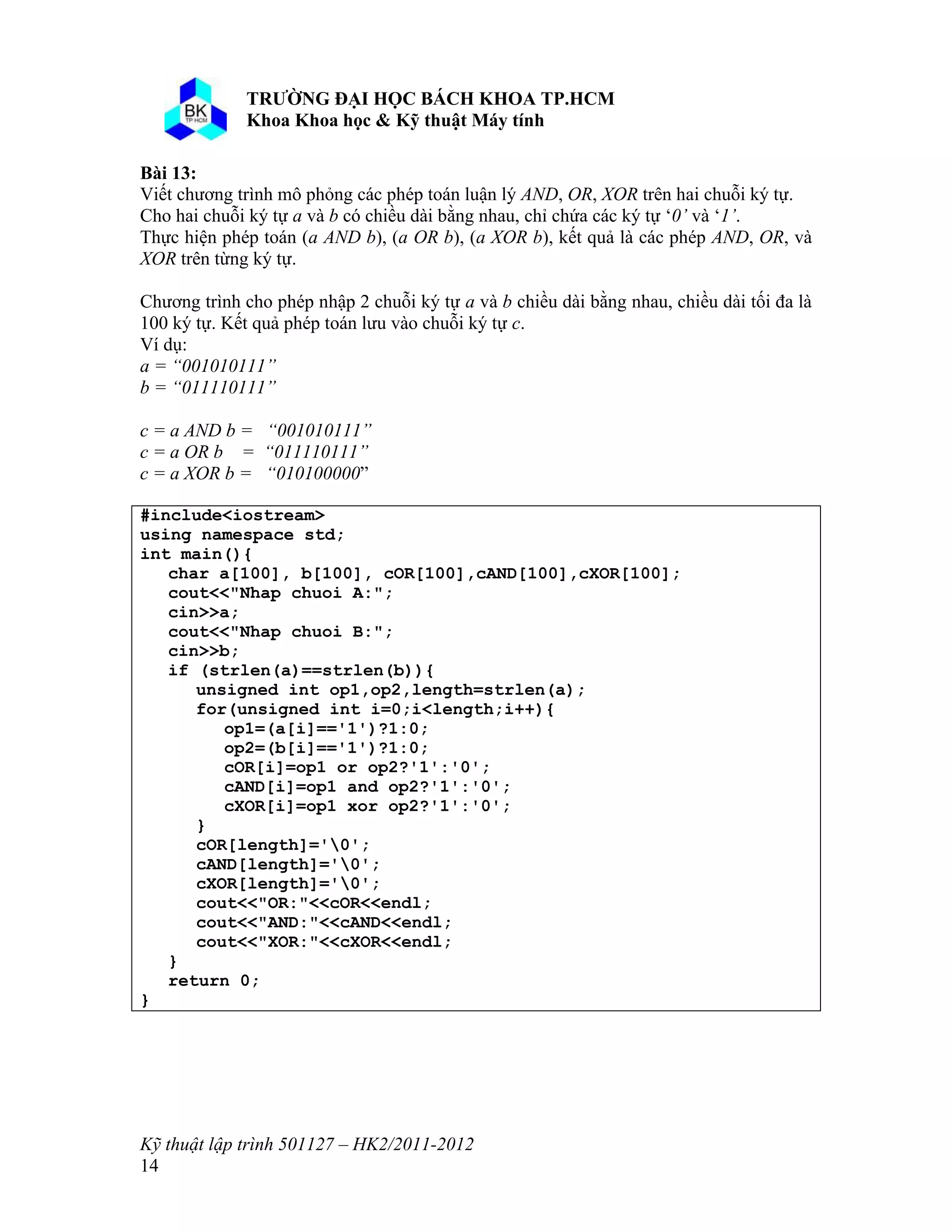 o o n 
Kỹ thuật lập trình 501127 – HK2/2011-2012 
14 
Bài 13: 
Viết chương trình mô phỏng các phép toán luận lý AND, OR, XOR trên hai chuỗi ký tự. 
Cho hai chuỗi ký tự a và b có chiều dài bằng nhau, chỉ chứa các ký tự ‘0’ và ‘1’. 
Thực hiện phép toán (a AND b), (a OR b), (a XOR b), kết quả là các phép AND, OR, và 
XOR trên từng ký tự. 
Chương trình cho phép nhập 2 chuỗi ký tự a và b chiều dài bằng nhau, chiều dài tối đa là 
100 ký tự. Kết quả phép toán lưu vào chuỗi ký tự c. 
Ví dụ: 
a = “001010111” 
b = “011110111” 
c = a AND b = “001010111” 
c = a OR b = “011110111” 
c = a XOR b = “010100000” 
#include<iostream> 
using namespace std; 
int main(){ 
char a[100], b[100], cOR[100],cAND[100],cXOR[100]; 
cout<<"Nhap chuoi A:"; 
cin>>a; 
cout<<"Nhap chuoi B:"; 
cin>>b; 
if (strlen(a)==strlen(b)){ 
unsigned int op1,op2,length=strlen(a); 
for(unsigned int i=0;i<length;i++){ 
op1=(a[i]=='1')?1:0; 
op2=(b[i]=='1')?1:0; 
cOR[i]=op1 or op2?'1':'0'; 
cAND[i]=op1 and op2?'1':'0'; 
cXOR[i]=op1 xor op2?'1':'0'; 
} 
cOR[length]='0'; 
cAND[length]='0'; 
cXOR[length]='0'; 
cout<<"OR:"<<cOR<<endl; 
cout<<"AND:"<<cAND<<endl; 
cout<<"XOR:"<<cXOR<<endl; 
} 
return 0; 
} 
 