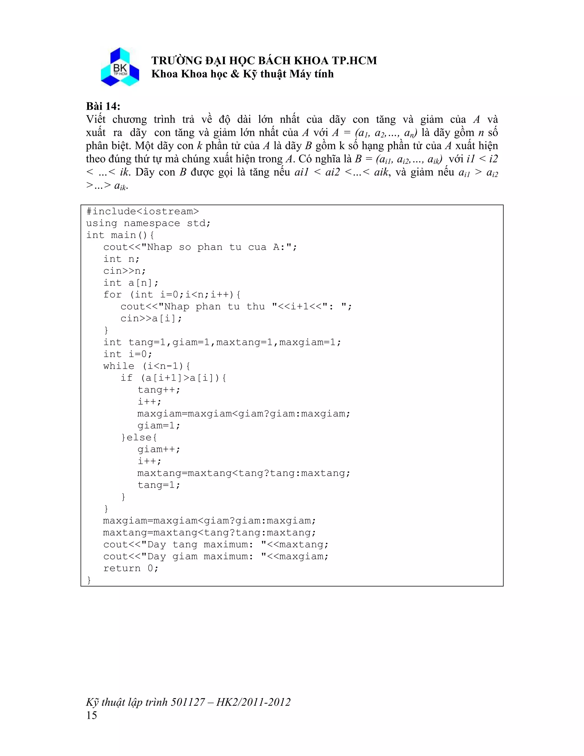 o o n 
Kỹ thuật lập trình 501127 – HK2/2011-2012 
15 
Bài 14: 
Viết chương trình trả về độ dài lớn nhất của dãy con tăng và giảm của A và 
xuất ra dãy con tăng và giảm lớn nhất của A với A = (a1, a2,…, an) là dãy gồm n số 
phân biệt. Một dãy con k phần tử của A là dãy B gồm k số hạng phần tử của A xuất hiện 
theo đúng thứ tự mà chúng xuất hiện trong A. Có nghĩa là B = (ai1, ai2,…, aik) với i1 < i2 
< …< ik. Dãy con B được gọi là tăng nếu ai1 < ai2 <…< aik, và giảm nếu ai1 > ai2 
>…> aik. 
#include<iostream> 
using namespace std; 
int main(){ 
cout<<"Nhap so phan tu cua A:"; 
int n; 
cin>>n; 
int a[n]; 
for (int i=0;i<n;i++){ 
cout<<"Nhap phan tu thu "<<i+1<<": "; 
cin>>a[i]; 
} 
int tang=1,giam=1,maxtang=1,maxgiam=1; 
int i=0; 
while (i<n-1){ 
if (a[i+1]>a[i]){ 
tang++; 
i++; 
maxgiam=maxgiam<giam?giam:maxgiam; 
giam=1; 
}else{ 
giam++; 
i++; 
maxtang=maxtang<tang?tang:maxtang; 
tang=1; 
} 
} 
maxgiam=maxgiam<giam?giam:maxgiam; 
maxtang=maxtang<tang?tang:maxtang; 
cout<<"Day tang maximum: "<<maxtang; 
cout<<"Day giam maximum: "<<maxgiam; 
return 0; 
} 
 