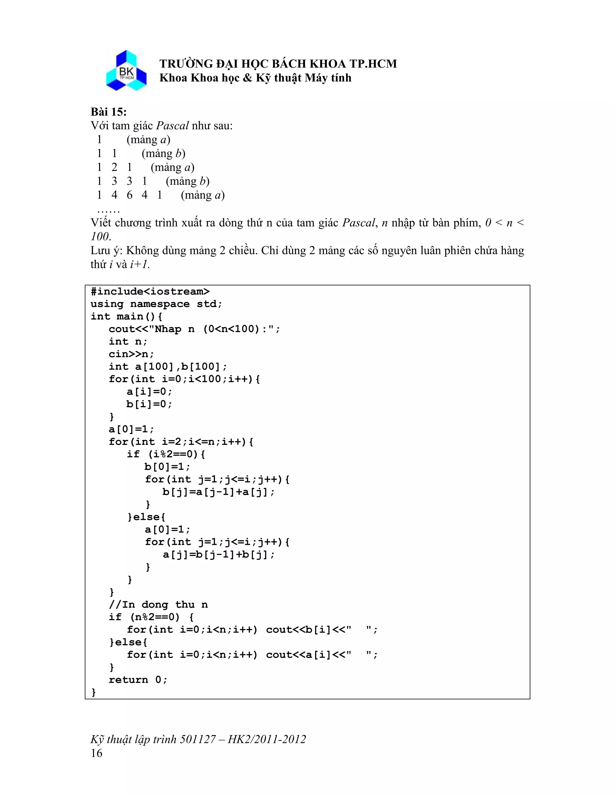 o o n 
Kỹ thuật lập trình 501127 – HK2/2011-2012 
16 
Bài 15: 
Với tam giác Pascal như sau: 
1 (mảng a) 
1 1 (mảng b) 
1 2 1 (mảng a) 
1 3 3 1 (mảng b) 
1 4 6 4 1 (mảng a) 
…… 
Viết chương trình xuất ra dòng thứ n của tam giác Pascal, n nhập từ bàn phím, 0 < n < 
100. 
Lưu ý: Không dùng mảng 2 chiều. Chỉ dùng 2 mảng các số nguyên luân phiên chứa hàng 
thứ i và i+1. 
#include<iostream> 
using namespace std; 
int main(){ 
cout<<"Nhap n (0<n<100):"; 
int n; 
cin>>n; 
int a[100],b[100]; 
for(int i=0;i<100;i++){ 
a[i]=0; 
b[i]=0; 
} 
a[0]=1; 
for(int i=2;i<=n;i++){ 
if (i%2==0){ 
b[0]=1; 
for(int j=1;j<=i;j++){ 
b[j]=a[j-1]+a[j]; 
} 
}else{ 
a[0]=1; 
for(int j=1;j<=i;j++){ 
a[j]=b[j-1]+b[j]; 
} 
} 
} 
//In dong thu n 
if (n%2==0) { 
for(int i=0;i<n;i++) cout<<b[i]<<" "; 
}else{ 
for(int i=0;i<n;i++) cout<<a[i]<<" "; 
} 
return 0; 
} 
 