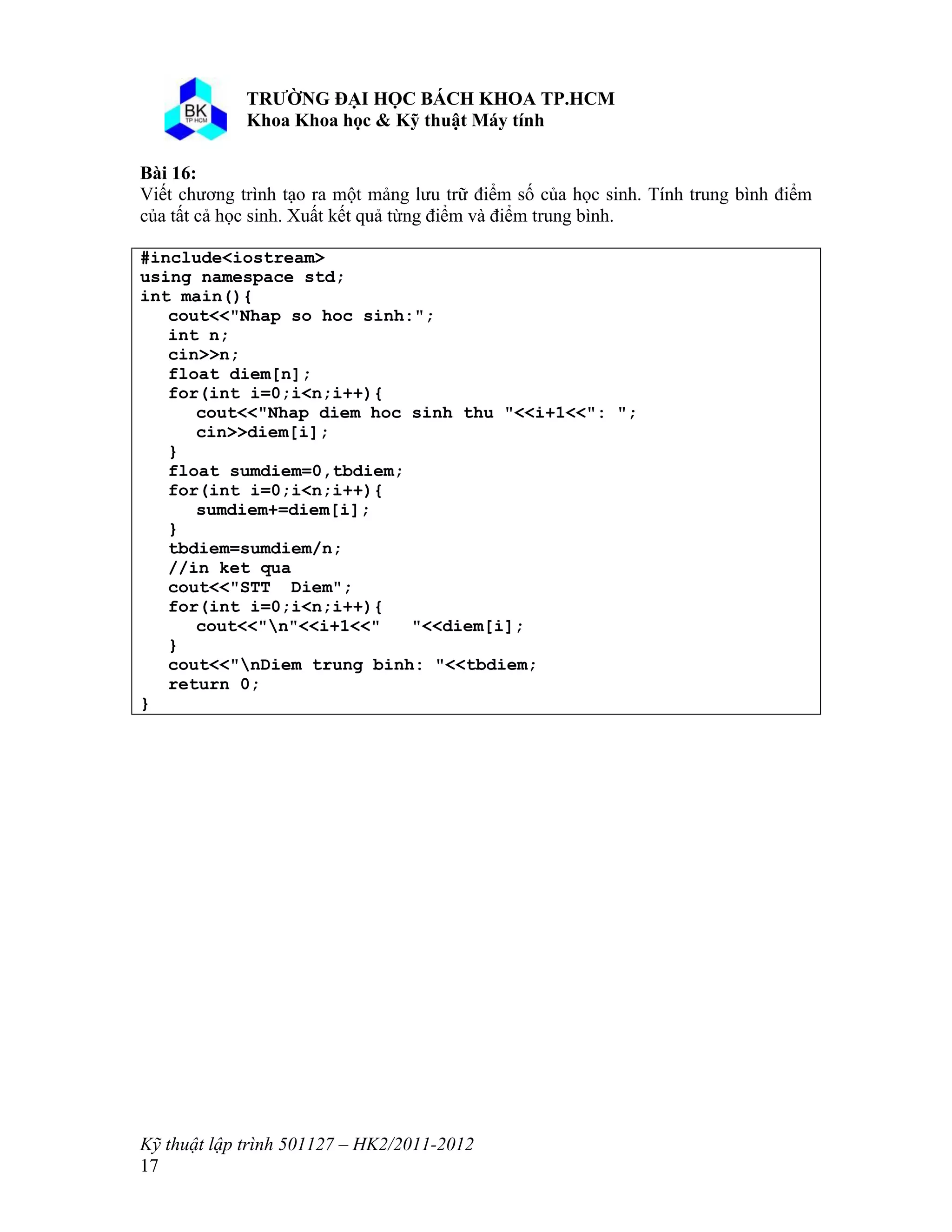 o o n 
Kỹ thuật lập trình 501127 – HK2/2011-2012 
17 
Bài 16: 
Viết chương trình tạo ra một mảng lưu trữ điểm số của học sinh. Tính trung bình điểm 
của tất cả học sinh. Xuất kết quả từng điểm và điểm trung bình. 
#include<iostream> 
using namespace std; 
int main(){ 
cout<<"Nhap so hoc sinh:"; 
int n; 
cin>>n; 
float diem[n]; 
for(int i=0;i<n;i++){ 
cout<<"Nhap diem hoc sinh thu "<<i+1<<": "; 
cin>>diem[i]; 
} 
float sumdiem=0,tbdiem; 
for(int i=0;i<n;i++){ 
sumdiem+=diem[i]; 
} 
tbdiem=sumdiem/n; 
//in ket qua 
cout<<"STT Diem"; 
for(int i=0;i<n;i++){ 
cout<<"n"<<i+1<<" "<<diem[i]; 
} 
cout<<"nDiem trung binh: "<<tbdiem; 
return 0; 
} 
 