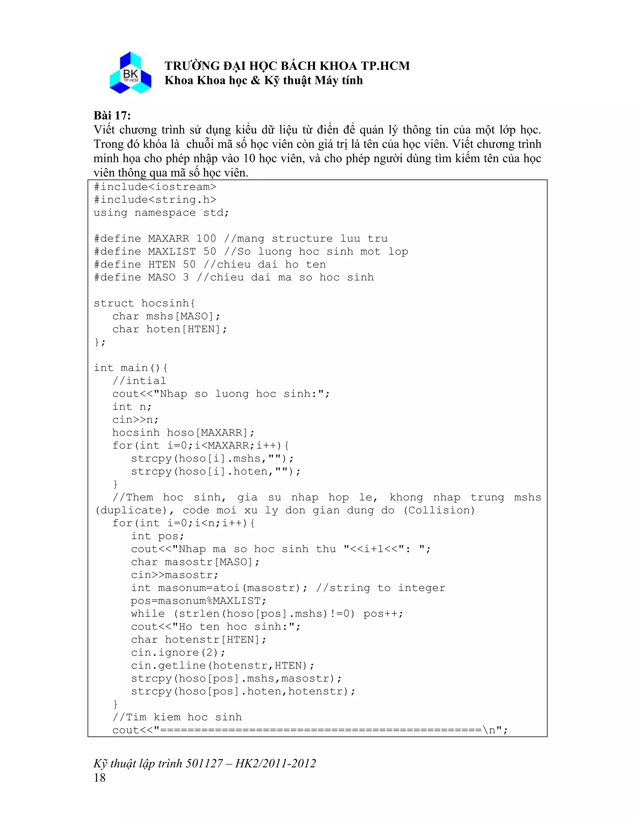 o o n 
Kỹ thuật lập trình 501127 – HK2/2011-2012 
18 
Bài 17: 
Viết chương trình sử dụng kiểu dữ liệu từ điển để quản lý thông tin của một lớp học. 
Trong đó khóa là chuỗi mã số học viên còn giá trị là tên của học viên. Viết chương trình 
minh họa cho phép nhập vào 10 học viên, và cho phép người dùng tìm kiếm tên của học 
viên thông qua mã số học viên. 
#include<iostream> 
#include<string.h> 
using namespace std; 
#define MAXARR 100 //mang structure luu tru 
#define MAXLIST 50 //So luong hoc sinh mot lop 
#define HTEN 50 //chieu dai ho ten 
#define MASO 3 //chieu dai ma so hoc sinh 
struct hocsinh{ 
char mshs[MASO]; 
char hoten[HTEN]; 
}; 
int main(){ 
//intial 
cout<<"Nhap so luong hoc sinh:"; 
int n; 
cin>>n; 
hocsinh hoso[MAXARR]; 
for(int i=0;i<MAXARR;i++){ 
strcpy(hoso[i].mshs,""); 
strcpy(hoso[i].hoten,""); 
} 
//Them hoc sinh, gia su nhap hop le, khong nhap trung mshs 
(duplicate), code moi xu ly don gian dung do (Collision) 
for(int i=0;i<n;i++){ 
int pos; 
cout<<"Nhap ma so hoc sinh thu "<<i+1<<": "; 
char masostr[MASO]; 
cin>>masostr; 
int masonum=atoi(masostr); //string to integer 
pos=masonum%MAXLIST; 
while (strlen(hoso[pos].mshs)!=0) pos++; 
cout<<"Ho ten hoc sinh:"; 
char hotenstr[HTEN]; 
cin.ignore(2); 
cin.getline(hotenstr,HTEN); 
strcpy(hoso[pos].mshs,masostr); 
strcpy(hoso[pos].hoten,hotenstr); 
} 
//Tim kiem hoc sinh 
cout<<"===============================================n"; 
 