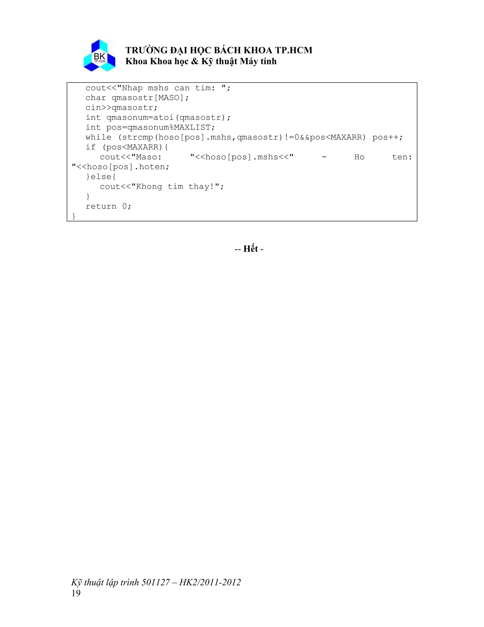 o o n 
Kỹ thuật lập trình 501127 – HK2/2011-2012 
19 
cout<<"Nhap mshs can tim: "; 
char qmasostr[MASO]; 
cin>>qmasostr; 
int qmasonum=atoi(qmasostr); 
int pos=qmasonum%MAXLIST; 
while (strcmp(hoso[pos].mshs,qmasostr)!=0&&pos<MAXARR) pos++; 
if (pos<MAXARR){ 
cout<<"Maso: "<<hoso[pos].mshs<<" - Ho ten: 
"<<hoso[pos].hoten; 
}else{ 
cout<<"Khong tim thay!"; 
} 
return 0; 
} 
-- ế - 
