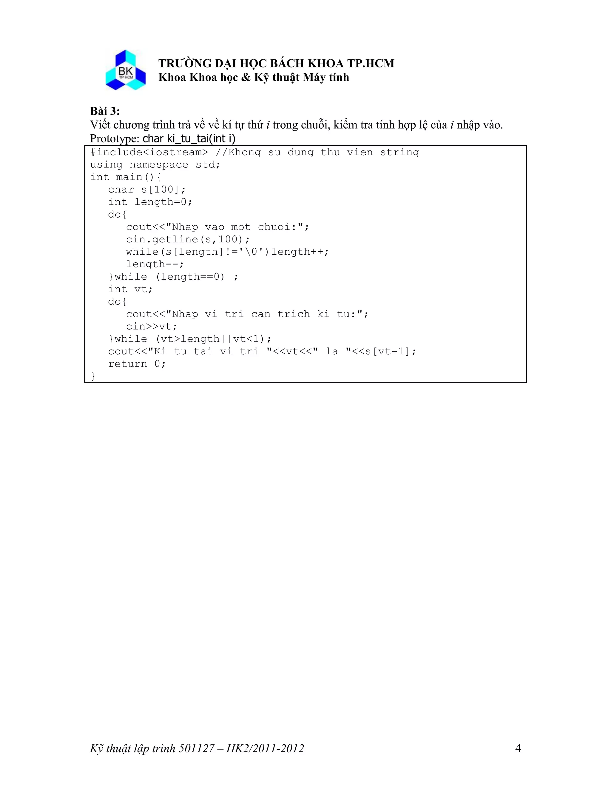 o o n 
Kỹ thuật lập trình 501127 – HK2/2011-2012 4 
Bài 3: 
Viết chương trình trả về về kí tự thứ i trong chuỗi, kiểm tra tính hợp lệ của i nhập vào. 
Prototype: char ki_tu_tai(int i) 
#include<iostream> //Khong su dung thu vien string 
using namespace std; 
int main(){ 
char s[100]; 
int length=0; 
do{ 
cout<<"Nhap vao mot chuoi:"; 
cin.getline(s,100); 
while(s[length]!='0')length++; 
length--; 
}while (length==0) ; 
int vt; 
do{ 
cout<<"Nhap vi tri can trich ki tu:"; 
cin>>vt; 
}while (vt>length||vt<1); 
cout<<"Ki tu tai vi tri "<<vt<<" la "<<s[vt-1]; 
return 0; 
} 
 