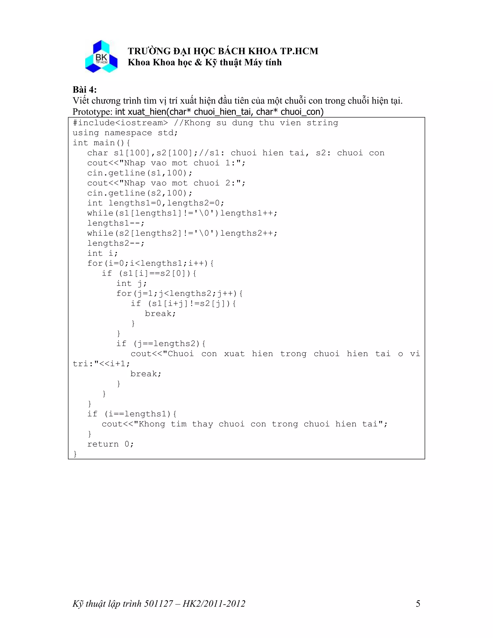 o o n 
Kỹ thuật lập trình 501127 – HK2/2011-2012 5 
Bài 4: 
Viết chương trình tìm vị trí xuất hiện đầu tiên của một chuỗi con trong chuỗi hiện tại. 
Prototype: int xuat_hien(char* chuoi_hien_tai, char* chuoi_con) 
#include<iostream> //Khong su dung thu vien string 
using namespace std; 
int main(){ 
char s1[100],s2[100];//s1: chuoi hien tai, s2: chuoi con 
cout<<"Nhap vao mot chuoi 1:"; 
cin.getline(s1,100); 
cout<<"Nhap vao mot chuoi 2:"; 
cin.getline(s2,100); 
int lengths1=0,lengths2=0; 
while(s1[lengths1]!='0')lengths1++; 
lengths1--; 
while(s2[lengths2]!='0')lengths2++; 
lengths2--; 
int i; 
for(i=0;i<lengths1;i++){ 
if (s1[i]==s2[0]){ 
int j; 
for(j=1;j<lengths2;j++){ 
if (s1[i+j]!=s2[j]){ 
break; 
} 
} 
if (j==lengths2){ 
cout<<"Chuoi con xuat hien trong chuoi hien tai o vi 
tri:"<<i+1; 
break; 
} 
} 
} 
if (i==lengths1){ 
cout<<"Khong tim thay chuoi con trong chuoi hien tai"; 
} 
return 0; 
} 
 