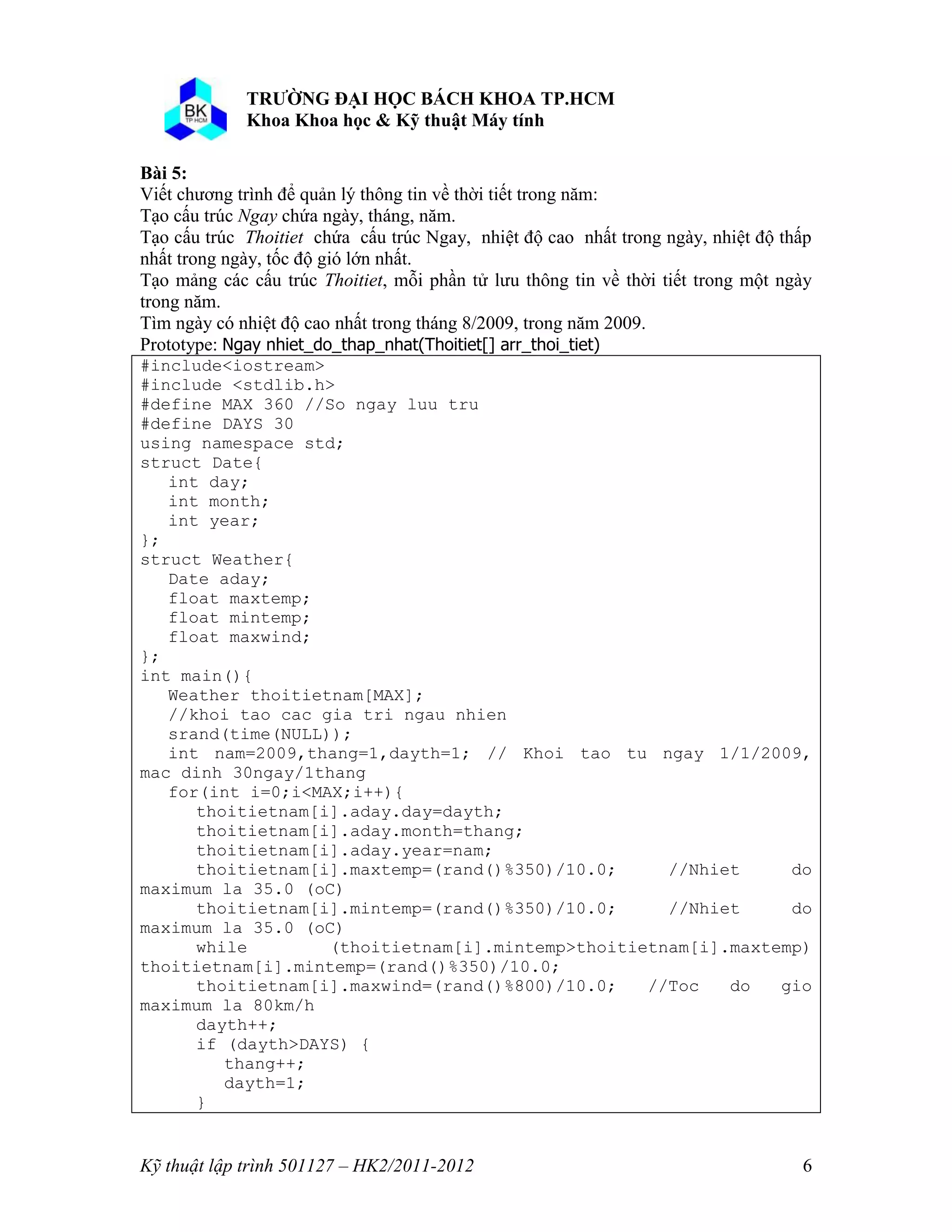 o o n 
Kỹ thuật lập trình 501127 – HK2/2011-2012 6 
Bài 5: 
Viết chương trình để quản lý thông tin về thời tiết trong năm: 
Tạo cấu trúc Ngay chứa ngày, tháng, năm. 
Tạo cấu trúc Thoitiet chứa cấu trúc Ngay, nhiệt độ cao nhất trong ngày, nhiệt độ thấp 
nhất trong ngày, tốc độ gió lớn nhất. 
Tạo mảng các cấu trúc Thoitiet, mỗi phần tử lưu thông tin về thời tiết trong một ngày 
trong năm. 
Tìm ngày có nhiệt độ cao nhất trong tháng 8/2009, trong năm 2009. 
Prototype: Ngay nhiet_do_thap_nhat(Thoitiet[] arr_thoi_tiet) 
#include<iostream> 
#include <stdlib.h> 
#define MAX 360 //So ngay luu tru 
#define DAYS 30 
using namespace std; 
struct Date{ 
int day; 
int month; 
int year; 
}; 
struct Weather{ 
Date aday; 
float maxtemp; 
float mintemp; 
float maxwind; 
}; 
int main(){ 
Weather thoitietnam[MAX]; 
//khoi tao cac gia tri ngau nhien 
srand(time(NULL)); 
int nam=2009,thang=1,dayth=1; // Khoi tao tu ngay 1/1/2009, 
mac dinh 30ngay/1thang 
for(int i=0;i<MAX;i++){ 
thoitietnam[i].aday.day=dayth; 
thoitietnam[i].aday.month=thang; 
thoitietnam[i].aday.year=nam; 
thoitietnam[i].maxtemp=(rand()%350)/10.0; //Nhiet do 
maximum la 35.0 (oC) 
thoitietnam[i].mintemp=(rand()%350)/10.0; //Nhiet do 
maximum la 35.0 (oC) 
while (thoitietnam[i].mintemp>thoitietnam[i].maxtemp) 
thoitietnam[i].mintemp=(rand()%350)/10.0; 
thoitietnam[i].maxwind=(rand()%800)/10.0; //Toc do gio 
maximum la 80km/h 
dayth++; 
if (dayth>DAYS) { 
thang++; 
dayth=1; 
} 
 