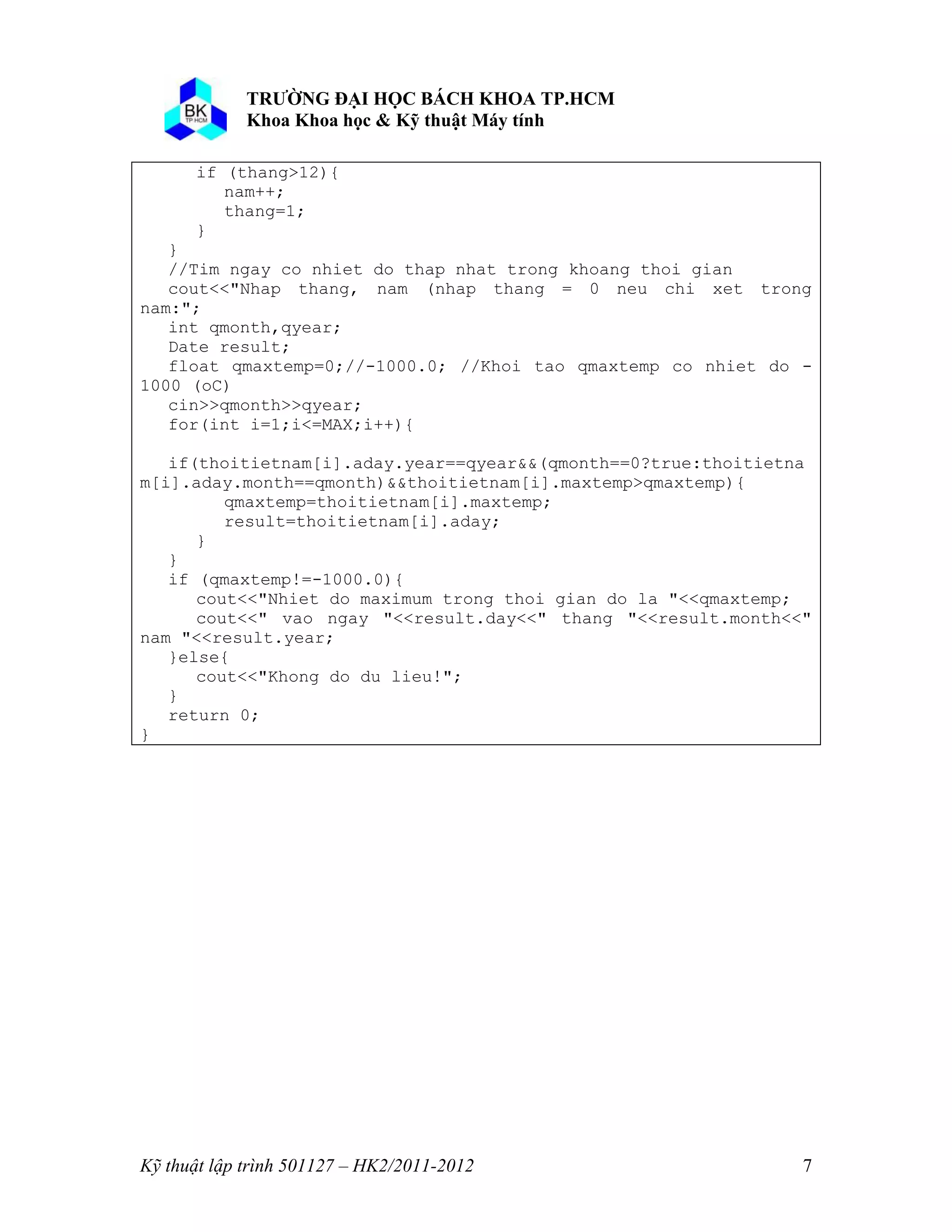 o o n 
Kỹ thuật lập trình 501127 – HK2/2011-2012 7 
if (thang>12){ 
nam++; 
thang=1; 
} 
} 
//Tim ngay co nhiet do thap nhat trong khoang thoi gian 
cout<<"Nhap thang, nam (nhap thang = 0 neu chi xet trong 
nam:"; 
int qmonth,qyear; 
Date result; 
float qmaxtemp=0;//-1000.0; //Khoi tao qmaxtemp co nhiet do - 
1000 (oC) 
cin>>qmonth>>qyear; 
for(int i=1;i<=MAX;i++){ 
if(thoitietnam[i].aday.year==qyear&&(qmonth==0?true:thoitietna 
m[i].aday.month==qmonth)&&thoitietnam[i].maxtemp>qmaxtemp){ 
qmaxtemp=thoitietnam[i].maxtemp; 
result=thoitietnam[i].aday; 
} 
} 
if (qmaxtemp!=-1000.0){ 
cout<<"Nhiet do maximum trong thoi gian do la "<<qmaxtemp; 
cout<<" vao ngay "<<result.day<<" thang "<<result.month<<" 
nam "<<result.year; 
}else{ 
cout<<"Khong do du lieu!"; 
} 
return 0; 
} 
 