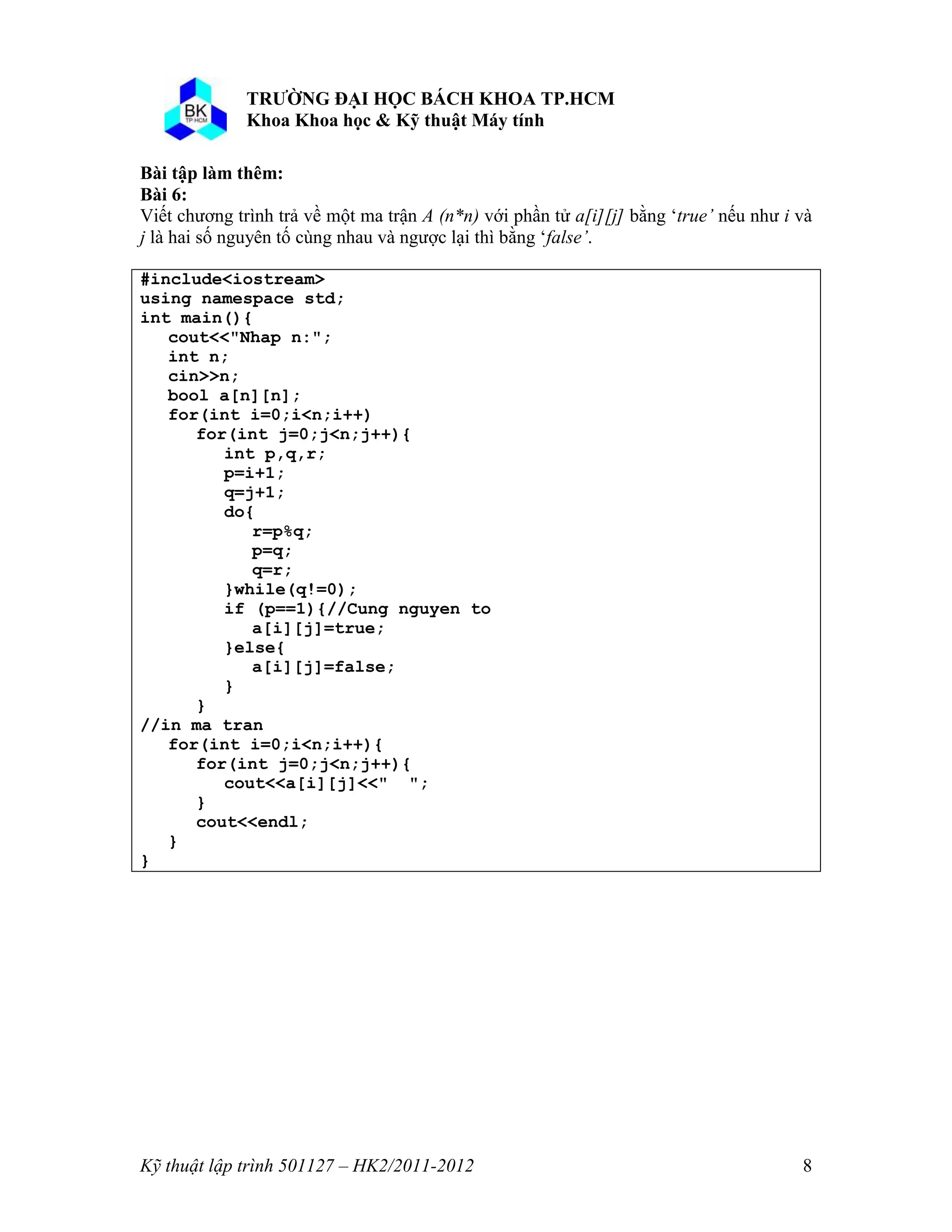 o o n 
Kỹ thuật lập trình 501127 – HK2/2011-2012 8 
ài p làm thêm: 
Bài 6: 
Viết chương trình trả về một ma trận A (n*n) với phần tử a[i][j] bằng ‘true’ nếu như i và 
j là hai số nguyên tố cùng nhau và ngược lại thì bằng ‘false’. 
#include<iostream> 
using namespace std; 
int main(){ 
cout<<"Nhap n:"; 
int n; 
cin>>n; 
bool a[n][n]; 
for(int i=0;i<n;i++) 
for(int j=0;j<n;j++){ 
int p,q,r; 
p=i+1; 
q=j+1; 
do{ 
r=p%q; 
p=q; 
q=r; 
}while(q!=0); 
if (p==1){//Cung nguyen to 
a[i][j]=true; 
}else{ 
a[i][j]=false; 
} 
} 
//in ma tran 
for(int i=0;i<n;i++){ 
for(int j=0;j<n;j++){ 
cout<<a[i][j]<<" "; 
} 
cout<<endl; 
} 
} 
 