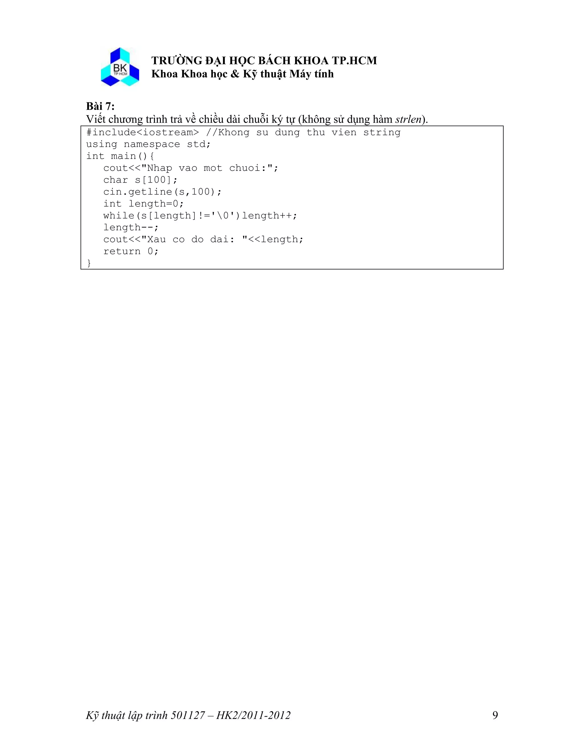 o o n 
Kỹ thuật lập trình 501127 – HK2/2011-2012 9 
Bài 7: 
Viết chương trình trả về chiều dài chuỗi ký tự (không sử dụng hàm strlen). 
#include<iostream> //Khong su dung thu vien string 
using namespace std; 
int main(){ 
cout<<"Nhap vao mot chuoi:"; 
char s[100]; 
cin.getline(s,100); 
int length=0; 
while(s[length]!='0')length++; 
length--; 
cout<<"Xau co do dai: "<<length; 
return 0; 
} 
 