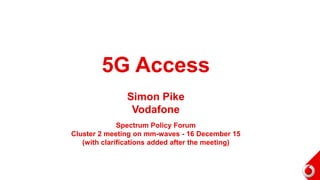 5G Access
Simon Pike
Vodafone
Spectrum Policy Forum
Cluster 2 meeting on mm-waves - 16 December 15
(with clarifications added after the meeting)
 