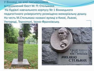 У Вінниці, на алеї письменників,
встановлений бюст М. П. Стельмаха.
На будівлі навчального корпусу № 1 Вінницького
педагогічного університету розміщено меморіальну дошку.
На честь М.Стельмаха названі вулиці в Києві, Львові,
Ужгороді, Тернополі, Івано-Франківську.
 
