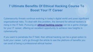 7 Ultimate Benefits Of Ethical Hacking Course To
Boost Your IT Career
Cybersecurity threats continue evolving in today’s digital world and pose significant
organizational risks. To deal with this problem, the demand for ethical hackers is
rising in the IT field. Pursuing an ethical hacking course can be a game changer
for your IT career, offering an excellent opportunity to achieve new heights in
cybersecurity.
If you want to penetrate the IT field, then ethical hacking can be a great option to
build your career. Let’s go through the article to see the plethora of benefits you
can avail of being a professional ethical hacker.
 