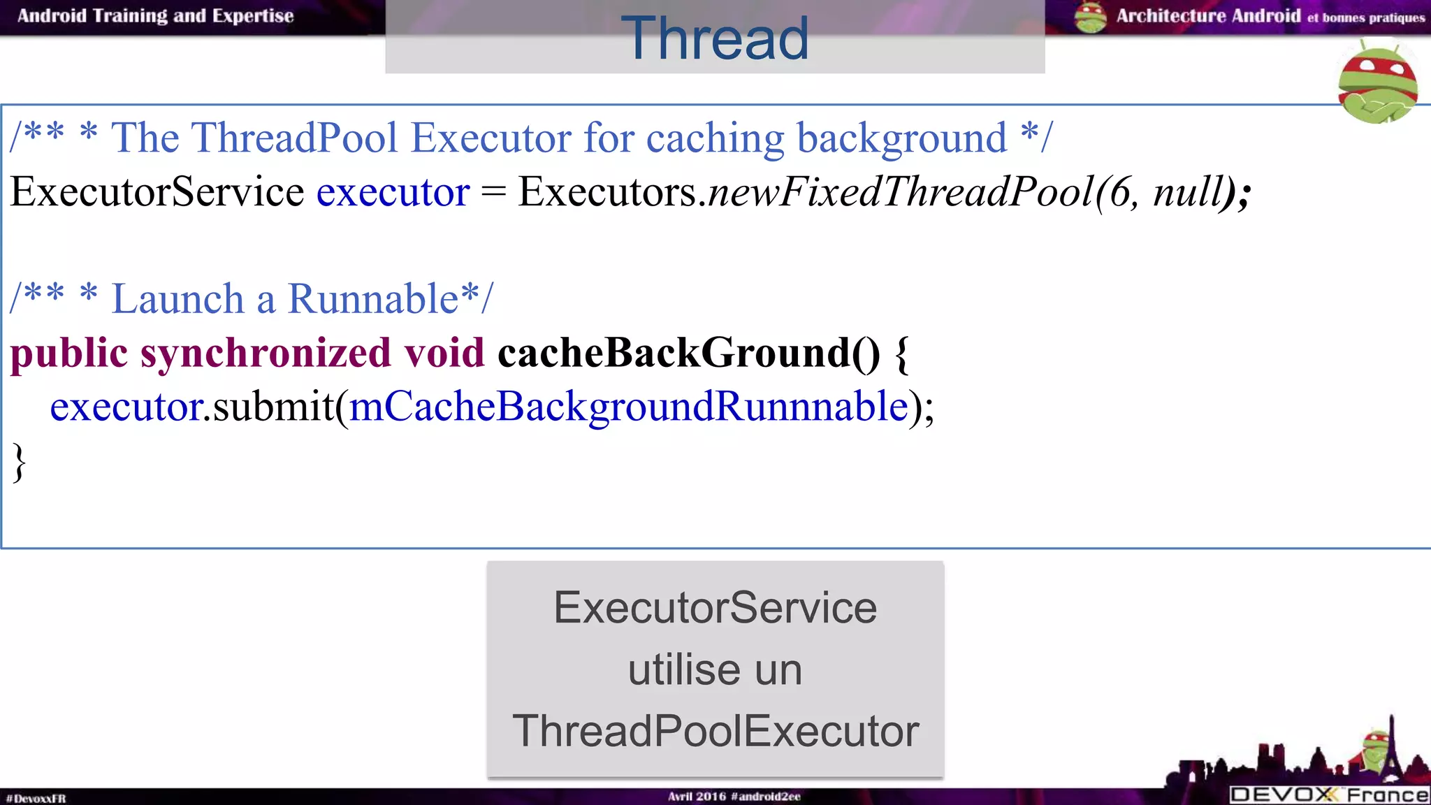 /** * The ThreadPool Executor for caching background */
ExecutorService executor = Executors.newFixedThreadPool(6, null);
/** * Launch a Runnable*/
public synchronized void cacheBackGround() {
executor.submit(mCacheBackgroundRunnnable);
}
Thread
ExecutorService
utilise un
ThreadPoolExecutor
 