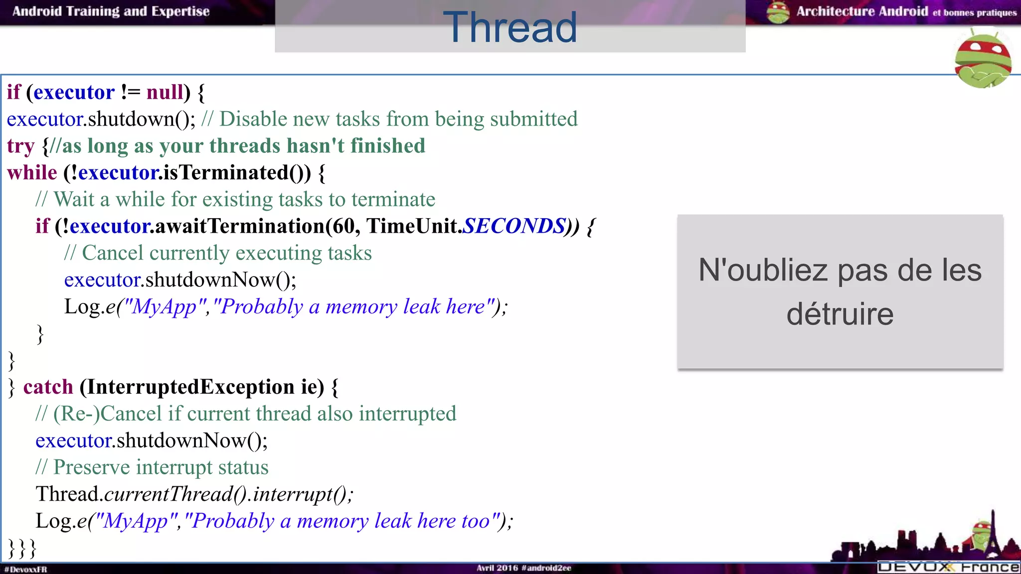 if (executor != null) {
executor.shutdown(); // Disable new tasks from being submitted
try {//as long as your threads hasn't finished
while (!executor.isTerminated()) {
// Wait a while for existing tasks to terminate
if (!executor.awaitTermination(60, TimeUnit.SECONDS)) {
// Cancel currently executing tasks
executor.shutdownNow();
Log.e("MyApp","Probably a memory leak here");
}
}
} catch (InterruptedException ie) {
// (Re-)Cancel if current thread also interrupted
executor.shutdownNow();
// Preserve interrupt status
Thread.currentThread().interrupt();
Log.e("MyApp","Probably a memory leak here too");
}}}
Thread
N'oubliez pas de les
détruire
 