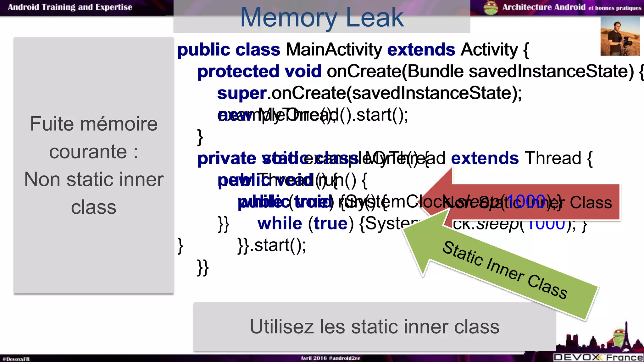 Fuite mémoire
courante :
Non static inner
class
Utilisez les static inner class
public class MainActivity extends Activity {
protected void onCreate(Bundle savedInstanceState) {
super.onCreate(savedInstanceState);
exampleOne();
}
private void exampleOne() {
new Thread() {
public void run() {
while (true) {SystemClock.sleep(1000); }
}}.start();
}}
Non Static Inner Class
public class MainActivity extends Activity {
protected void onCreate(Bundle savedInstanceState) {
super.onCreate(savedInstanceState);
new MyThread().start();
}
private static class MyThread extends Thread {
public void run() {
while (true) {SystemClock.sleep(1000);}
}}
}
Memory Leak
 