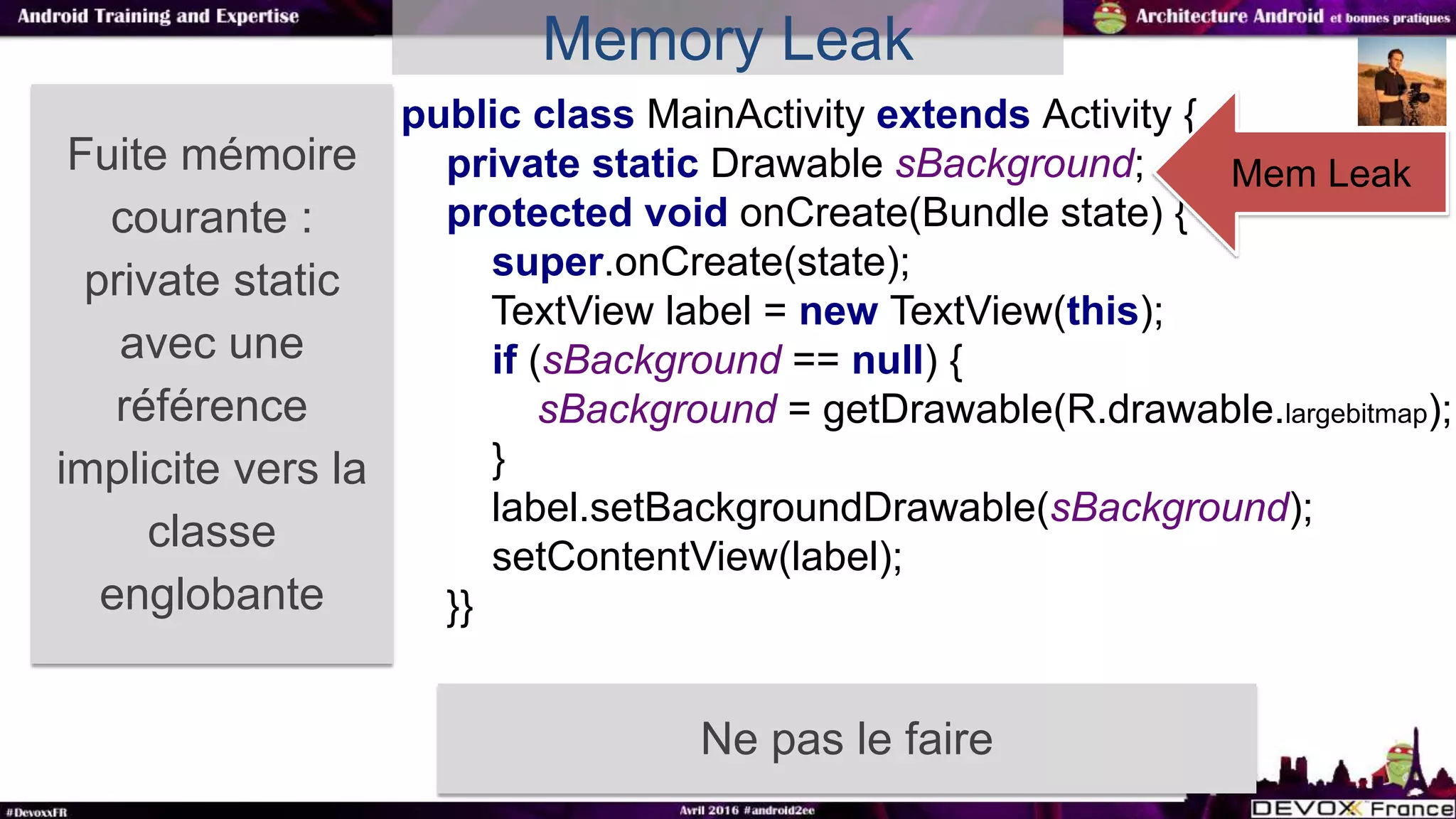 Fuite mémoire
courante :
private static
avec une
référence
implicite vers la
classe
englobante
Ne pas le faire
public class MainActivity extends Activity {
private static Drawable sBackground;
protected void onCreate(Bundle state) {
super.onCreate(state);
TextView label = new TextView(this);
if (sBackground == null) {
sBackground = getDrawable(R.drawable.largebitmap);
}
label.setBackgroundDrawable(sBackground);
setContentView(label);
}}
Mem Leak
Memory Leak
 