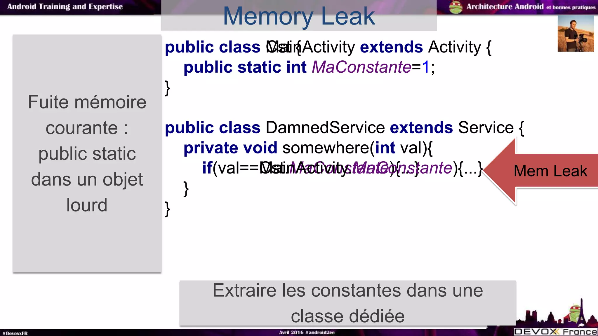 public class Cst {
public static int MaConstante=1;
}
public class DamnedService extends Service {
private void somewhere(int val){
if(val==Cst.MaConstante){...}
}
}
Fuite mémoire
courante :
public static
dans un objet
lourd
Extraire les constantes dans une
classe dédiée
Mem Leak
Memory Leak
public class MainActivity extends Activity {
public static int MaConstante=1;
}
public class DamnedService extends Service {
private void somewhere(int val){
if(val==MainActivity.MaConstante){...}
}
}
 