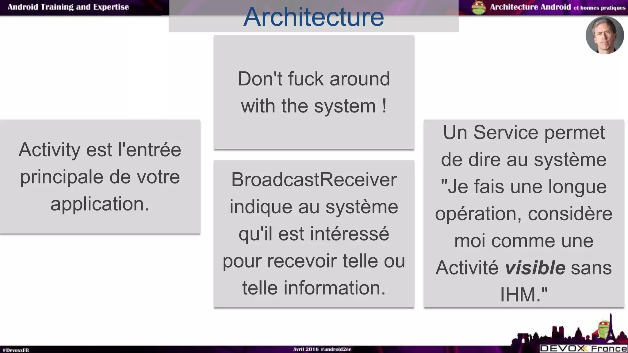 Architecture
Activity est l'entrée
principale de votre
application.
Don't fuck around
with the system !
Un Service permet
de dire au système
"Je fais une longue
opération, considère
moi comme une
Activité visible sans
IHM."
BroadcastReceiver
indique au système
qu'il est intéressé
pour recevoir telle ou
telle information.
 