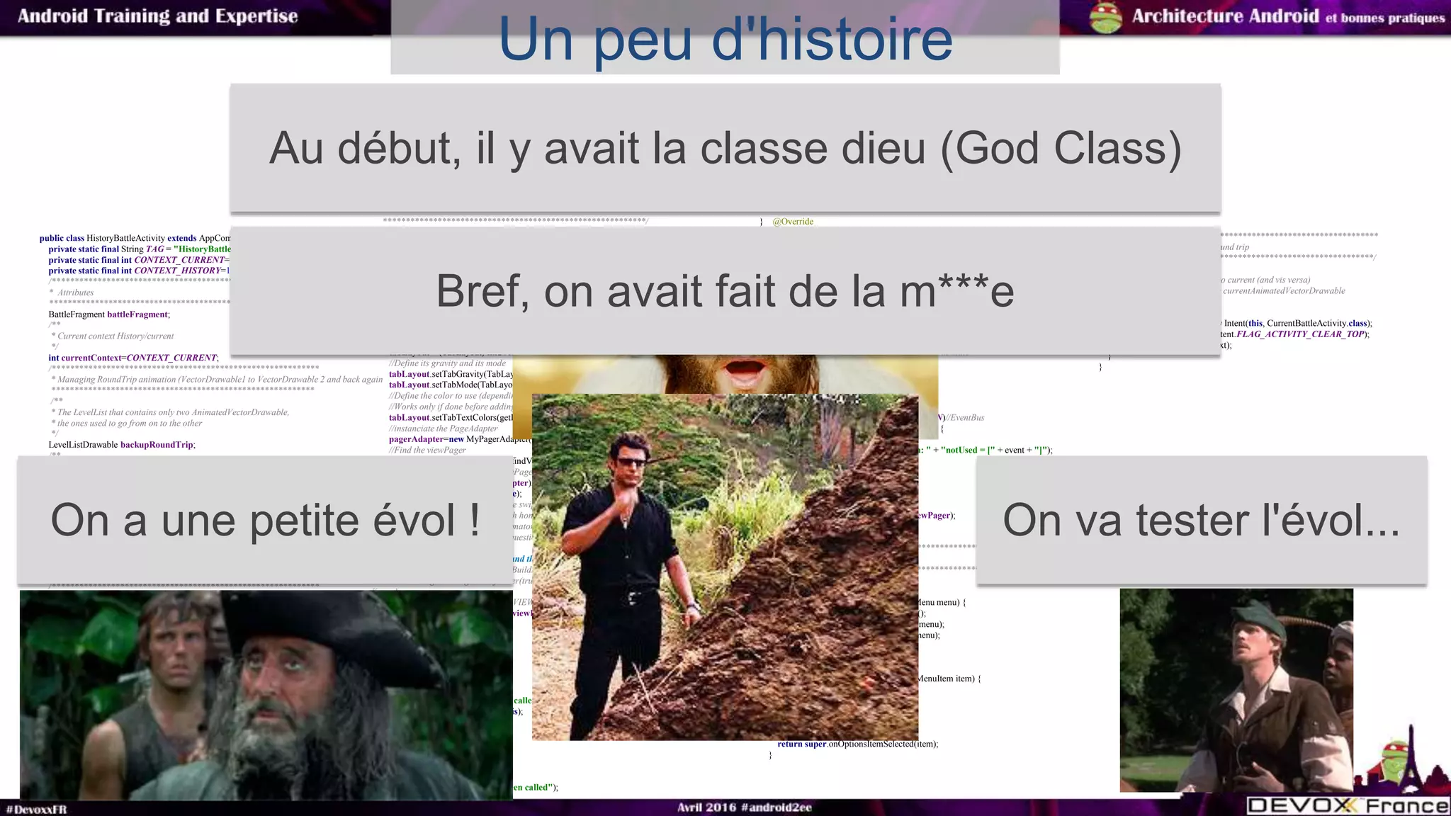 Un peu d'histoire
public class HistoryBattleActivity extends AppCompatActivity {
private static final String TAG = "HistoryBattleActivity";
private static final int CONTEXT_CURRENT=110274;
private static final int CONTEXT_HISTORY=131274;
/***********************************************************
* Attributes
**********************************************************/
BattleFragment battleFragment;
/**
* Current context History/current
*/
int currentContext=CONTEXT_CURRENT;
/***********************************************************
* Managing RoundTrip animation (VectorDrawable1 to VectorDrawable 2 and back again
**********************************************************
/**
* The LevelList that contains only two AnimatedVectorDrawable,
* the ones used to go from on to the other
*/
LevelListDrawable backupRoundTrip;
/**
* The current AnimatedVector diaplsyed by the RoundTrip
*/
AnimatedVectorDrawable contextDrawable;
/**
* To know is the animation have been already launched
*/
boolean backupRoundTripFirstLaunched=true;
/**
* Historical battles
*/
ArrayList<Long> battlesId=null;
/***********************************************************
* Attributes for the ViewPager
**********************************************************/
/**
* The TabLayout itself :)
*/
TabLayout tabLayout;
/**
* The page Adapter : Manage the list of views (in fact here, it's fragments)
* And send them to the ViewPager
*/
private MyPagerAdapter pagerAdapter;
/**
* The ViewPager is a ViewGroup that manage the swipe from left to right to left
* Like a listView with a gesture listener...
*/
private ViewPager viewPager;
/***********************************************************
* Managing the Life cycle
**********************************************************/
**********************************************************/
@Override
protected void onCreate(Bundle savedInstanceState) {
super.onCreate(savedInstanceState);
Log.e(TAG, "onCreate() called");
setContentView(R.layout.activity_history);
//find the Toolbar
Toolbar toolbar = (Toolbar) findViewById(R.id.toolbar);
//use it as your action bar
setSupportActionBar(toolbar);
getSupportActionBar().setSubtitle(getString(R.string.history_fragment_subtitle));
getSupportActionBar().setTitle(getString(R.string.history_fragment_title));
tabLayout = (TabLayout) findViewById(R.id.tabLayout);
//Define its gravity and its mode
tabLayout.setTabGravity(TabLayout.GRAVITY_FILL);
tabLayout.setTabMode(TabLayout.MODE_SCROLLABLE);
//Define the color to use (depending on the state a different color should be disaplyed)
//Works only if done before adding tabs
tabLayout.setTabTextColors(getResources().getColorStateList(R.color.tab_selector_color));
//instanciate the PageAdapter
pagerAdapter=new MyPagerAdapter(this,true);
//Find the viewPager
viewPager = (ViewPager) super.findViewById(R.id.viewpager);
// Affectation de l'adapter au ViewPager
viewPager.setAdapter(pagerAdapter);
viewPager.setClipToPadding(true);
//Add animation when the page are swiped
//this instanciation only works with honeyComb and more
//if you want it all version use AnimatorProxy of the nineoldAndroid lib
//@see:http://stackoverflow.com/questions/15767729/backwards-compatible-pagetransformer
//TODO uncomment those lines and the opengl bug disappears
// if(Build.VERSION.SDK_INT>=Build.VERSION_CODES.HONEYCOMB){
// viewPager.setPageTransformer(true, new MyPageTransformer());
// }
//AND CLUE TABLAYOUT AND VIEWPAGER
tabLayout.setupWithViewPager(viewPager);
}
@Override
protected void onStart() {
super.onStart();
//track entrance
Log.e(TAG, "onStart() has been called");
EventBus.getDefault().register(this);
}
@Override
protected void onResume() {
super.onResume();
//track entrance
Log.e(TAG, "onResume() has been called");
}
} @Override
protected void onStop() {
super.onStop();
//track entrance
Log.e(TAG, "onStop() has been called");
EventBus.getDefault().unregister(this);
}
@Override
public void onBackPressed() {
if(((MyApplication)getApplication()).isCigaretPanelOpen){
//do nothing the fragment will just change its state
battleFragment.onBack();
}else{
super.onBackPressed();
}
}
@Subscribe(threadMode = ThreadMode.MAIN)//EventBus
public void updateUI(FullUpdateEvent event) {
//TODO update properly
Log.e(TAG, "fullUpdate() called with: " + "notUsed = [" + event + "]");
//rebuild every thing:$
pagerAdapter.notifyRebuildAll();
if(event.isSwitchActivity()){
switchContext();
}else{
tabLayout.setupWithViewPager(viewPager);
}
}
/***********************************************************
* Managing menu
**********************************************************/
@Override
public boolean onCreateOptionsMenu(Menu menu) {
MenuInflater inflater=getMenuInflater();
inflater.inflate(R.menu.history_menu, menu);
return super.onCreateOptionsMenu(menu);
}
@Override
public boolean onOptionsItemSelected(MenuItem item) {
switch (item.getItemId()){
case R.id.menu_switch_context:
switchContext();
break;
}
return super.onOptionsItemSelected(item);
}
/***********************************************************
* Managing backup button round trip
**********************************************************/
/**
* Switch context from history to current (and vis versa)
* Launch the animation on the currentAnimatedVectorDrawable
*/
private void switchContext(){
Intent startNewContext=new Intent(this, CurrentBattleActivity.class);
startNewContext.setFlags(Intent.FLAG_ACTIVITY_CLEAR_TOP);
startActivity(startNewContext);
}
}
Au début, il y avait la classe dieu (God Class)
On a une petite évol ! On va tester l'évol...
Bref, on avait fait de la m***e
 