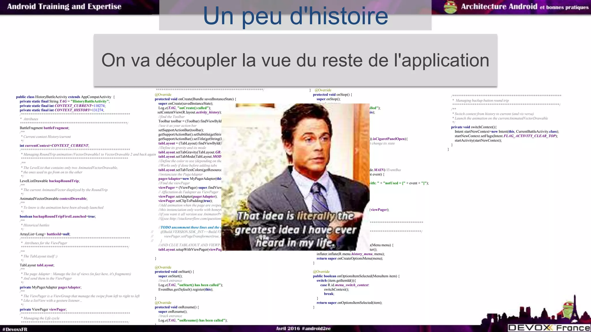 Un peu d'histoire
public class HistoryBattleActivity extends AppCompatActivity {
private static final String TAG = "HistoryBattleActivity";
private static final int CONTEXT_CURRENT=110274;
private static final int CONTEXT_HISTORY=131274;
/***********************************************************
* Attributes
**********************************************************/
BattleFragment battleFragment;
/**
* Current context History/current
*/
int currentContext=CONTEXT_CURRENT;
/***********************************************************
* Managing RoundTrip animation (VectorDrawable1 to VectorDrawable 2 and back again
**********************************************************
/**
* The LevelList that contains only two AnimatedVectorDrawable,
* the ones used to go from on to the other
*/
LevelListDrawable backupRoundTrip;
/**
* The current AnimatedVector diaplsyed by the RoundTrip
*/
AnimatedVectorDrawable contextDrawable;
/**
* To know is the animation have been already launched
*/
boolean backupRoundTripFirstLaunched=true;
/**
* Historical battles
*/
ArrayList<Long> battlesId=null;
/***********************************************************
* Attributes for the ViewPager
**********************************************************/
/**
* The TabLayout itself :)
*/
TabLayout tabLayout;
/**
* The page Adapter : Manage the list of views (in fact here, it's fragments)
* And send them to the ViewPager
*/
private MyPagerAdapter pagerAdapter;
/**
* The ViewPager is a ViewGroup that manage the swipe from left to right to left
* Like a listView with a gesture listener...
*/
private ViewPager viewPager;
/***********************************************************
* Managing the Life cycle
**********************************************************/
**********************************************************/
@Override
protected void onCreate(Bundle savedInstanceState) {
super.onCreate(savedInstanceState);
Log.e(TAG, "onCreate() called");
setContentView(R.layout.activity_history);
//find the Toolbar
Toolbar toolbar = (Toolbar) findViewById(R.id.toolbar);
//use it as your action bar
setSupportActionBar(toolbar);
getSupportActionBar().setSubtitle(getString(R.string.history_fragment_subtitle));
getSupportActionBar().setTitle(getString(R.string.history_fragment_title));
tabLayout = (TabLayout) findViewById(R.id.tabLayout);
//Define its gravity and its mode
tabLayout.setTabGravity(TabLayout.GRAVITY_FILL);
tabLayout.setTabMode(TabLayout.MODE_SCROLLABLE);
//Define the color to use (depending on the state a different color should be disaplyed)
//Works only if done before adding tabs
tabLayout.setTabTextColors(getResources().getColorStateList(R.color.tab_selector_color));
//instanciate the PageAdapter
pagerAdapter=new MyPagerAdapter(this,true);
//Find the viewPager
viewPager = (ViewPager) super.findViewById(R.id.viewpager);
// Affectation de l'adapter au ViewPager
viewPager.setAdapter(pagerAdapter);
viewPager.setClipToPadding(true);
//Add animation when the page are swiped
//this instanciation only works with honeyComb and more
//if you want it all version use AnimatorProxy of the nineoldAndroid lib
//@see:http://stackoverflow.com/questions/15767729/backwards-compatible-pagetransformer
//TODO uncomment those lines and the opengl bug disappears
// if(Build.VERSION.SDK_INT>=Build.VERSION_CODES.HONEYCOMB){
// viewPager.setPageTransformer(true, new MyPageTransformer());
// }
//AND CLUE TABLAYOUT AND VIEWPAGER
tabLayout.setupWithViewPager(viewPager);
}
@Override
protected void onStart() {
super.onStart();
//track entrance
Log.e(TAG, "onStart() has been called");
EventBus.getDefault().register(this);
}
@Override
protected void onResume() {
super.onResume();
//track entrance
Log.e(TAG, "onResume() has been called");
}
} @Override
protected void onStop() {
super.onStop();
//track entrance
Log.e(TAG, "onStop() has been called");
EventBus.getDefault().unregister(this);
}
@Override
public void onBackPressed() {
if(((MyApplication)getApplication()).isCigaretPanelOpen){
//do nothing the fragment will just change its state
battleFragment.onBack();
}else{
super.onBackPressed();
}
}
@Subscribe(threadMode = ThreadMode.MAIN)//EventBus
public void updateUI(FullUpdateEvent event) {
//TODO update properly
Log.e(TAG, "fullUpdate() called with: " + "notUsed = [" + event + "]");
//rebuild every thing:$
pagerAdapter.notifyRebuildAll();
if(event.isSwitchActivity()){
switchContext();
}else{
tabLayout.setupWithViewPager(viewPager);
}
}
/***********************************************************
* Managing menu
**********************************************************/
@Override
public boolean onCreateOptionsMenu(Menu menu) {
MenuInflater inflater=getMenuInflater();
inflater.inflate(R.menu.history_menu, menu);
return super.onCreateOptionsMenu(menu);
}
@Override
public boolean onOptionsItemSelected(MenuItem item) {
switch (item.getItemId()){
case R.id.menu_switch_context:
switchContext();
break;
}
return super.onOptionsItemSelected(item);
}
/***********************************************************
* Managing backup button round trip
**********************************************************/
/**
* Switch context from history to current (and vis versa)
* Launch the animation on the currentAnimatedVectorDrawable
*/
private void switchContext(){
Intent startNewContext=new Intent(this, CurrentBattleActivity.class);
startNewContext.setFlags(Intent.FLAG_ACTIVITY_CLEAR_TOP);
startActivity(startNewContext);
}
}
On va découpler la vue du reste de l'application
 