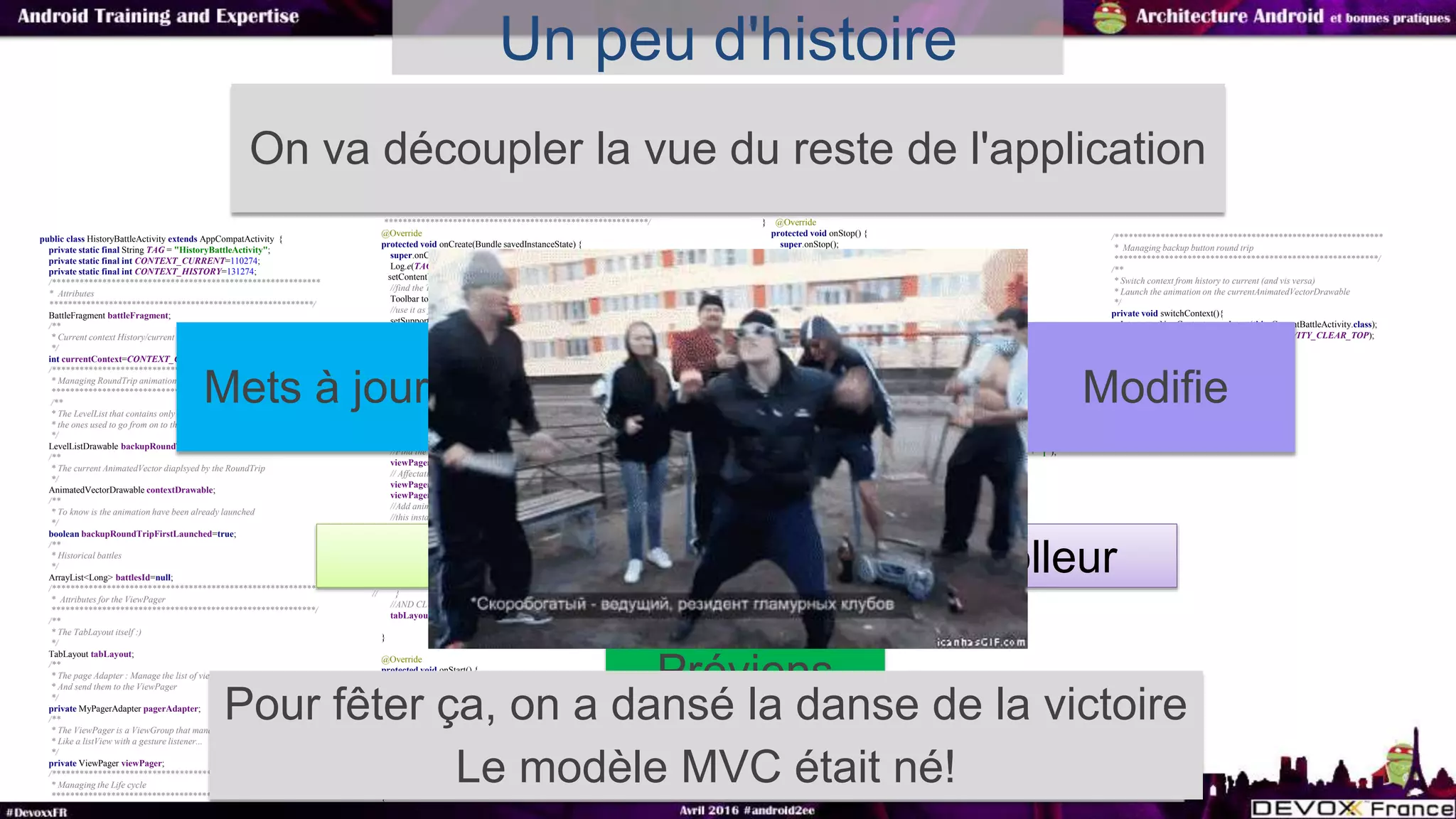 Un peu d'histoire
public class HistoryBattleActivity extends AppCompatActivity {
private static final String TAG = "HistoryBattleActivity";
private static final int CONTEXT_CURRENT=110274;
private static final int CONTEXT_HISTORY=131274;
/***********************************************************
* Attributes
**********************************************************/
BattleFragment battleFragment;
/**
* Current context History/current
*/
int currentContext=CONTEXT_CURRENT;
/***********************************************************
* Managing RoundTrip animation (VectorDrawable1 to VectorDrawable 2 and back again
**********************************************************
/**
* The LevelList that contains only two AnimatedVectorDrawable,
* the ones used to go from on to the other
*/
LevelListDrawable backupRoundTrip;
/**
* The current AnimatedVector diaplsyed by the RoundTrip
*/
AnimatedVectorDrawable contextDrawable;
/**
* To know is the animation have been already launched
*/
boolean backupRoundTripFirstLaunched=true;
/**
* Historical battles
*/
ArrayList<Long> battlesId=null;
/***********************************************************
* Attributes for the ViewPager
**********************************************************/
/**
* The TabLayout itself :)
*/
TabLayout tabLayout;
/**
* The page Adapter : Manage the list of views (in fact here, it's fragments)
* And send them to the ViewPager
*/
private MyPagerAdapter pagerAdapter;
/**
* The ViewPager is a ViewGroup that manage the swipe from left to right to left
* Like a listView with a gesture listener...
*/
private ViewPager viewPager;
/***********************************************************
* Managing the Life cycle
**********************************************************/
**********************************************************/
@Override
protected void onCreate(Bundle savedInstanceState) {
super.onCreate(savedInstanceState);
Log.e(TAG, "onCreate() called");
setContentView(R.layout.activity_history);
//find the Toolbar
Toolbar toolbar = (Toolbar) findViewById(R.id.toolbar);
//use it as your action bar
setSupportActionBar(toolbar);
getSupportActionBar().setSubtitle(getString(R.string.history_fragment_subtitle));
getSupportActionBar().setTitle(getString(R.string.history_fragment_title));
tabLayout = (TabLayout) findViewById(R.id.tabLayout);
//Define its gravity and its mode
tabLayout.setTabGravity(TabLayout.GRAVITY_FILL);
tabLayout.setTabMode(TabLayout.MODE_SCROLLABLE);
//Define the color to use (depending on the state a different color should be disaplyed)
//Works only if done before adding tabs
tabLayout.setTabTextColors(getResources().getColorStateList(R.color.tab_selector_color));
//instanciate the PageAdapter
pagerAdapter=new MyPagerAdapter(this,true);
//Find the viewPager
viewPager = (ViewPager) super.findViewById(R.id.viewpager);
// Affectation de l'adapter au ViewPager
viewPager.setAdapter(pagerAdapter);
viewPager.setClipToPadding(true);
//Add animation when the page are swiped
//this instanciation only works with honeyComb and more
//if you want it all version use AnimatorProxy of the nineoldAndroid lib
//@see:http://stackoverflow.com/questions/15767729/backwards-compatible-pagetransformer
//TODO uncomment those lines and the opengl bug disappears
// if(Build.VERSION.SDK_INT>=Build.VERSION_CODES.HONEYCOMB){
// viewPager.setPageTransformer(true, new MyPageTransformer());
// }
//AND CLUE TABLAYOUT AND VIEWPAGER
tabLayout.setupWithViewPager(viewPager);
}
@Override
protected void onStart() {
super.onStart();
//track entrance
Log.e(TAG, "onStart() has been called");
EventBus.getDefault().register(this);
}
@Override
protected void onResume() {
super.onResume();
//track entrance
Log.e(TAG, "onResume() has been called");
}
} @Override
protected void onStop() {
super.onStop();
//track entrance
Log.e(TAG, "onStop() has been called");
EventBus.getDefault().unregister(this);
}
@Override
public void onBackPressed() {
if(((MyApplication)getApplication()).isCigaretPanelOpen){
//do nothing the fragment will just change its state
battleFragment.onBack();
}else{
super.onBackPressed();
}
}
@Subscribe(threadMode = ThreadMode.MAIN)//EventBus
public void updateUI(FullUpdateEvent event) {
//TODO update properly
Log.e(TAG, "fullUpdate() called with: " + "notUsed = [" + event + "]");
//rebuild every thing:$
pagerAdapter.notifyRebuildAll();
if(event.isSwitchActivity()){
switchContext();
}else{
tabLayout.setupWithViewPager(viewPager);
}
}
/***********************************************************
* Managing menu
**********************************************************/
@Override
public boolean onCreateOptionsMenu(Menu menu) {
MenuInflater inflater=getMenuInflater();
inflater.inflate(R.menu.history_menu, menu);
return super.onCreateOptionsMenu(menu);
}
@Override
public boolean onOptionsItemSelected(MenuItem item) {
switch (item.getItemId()){
case R.id.menu_switch_context:
switchContext();
break;
}
return super.onOptionsItemSelected(item);
}
/***********************************************************
* Managing backup button round trip
**********************************************************/
/**
* Switch context from history to current (and vis versa)
* Launch the animation on the currentAnimatedVectorDrawable
*/
private void switchContext(){
Intent startNewContext=new Intent(this, CurrentBattleActivity.class);
startNewContext.setFlags(Intent.FLAG_ACTIVITY_CLEAR_TOP);
startActivity(startNewContext);
}
}
On va découpler la vue du reste de l'application
Model
Vue Controlleur
Modifie
Préviens
Mets à jour
Pour fêter ça, on a dansé la danse de la victoire
Le modèle MVC était né!
 