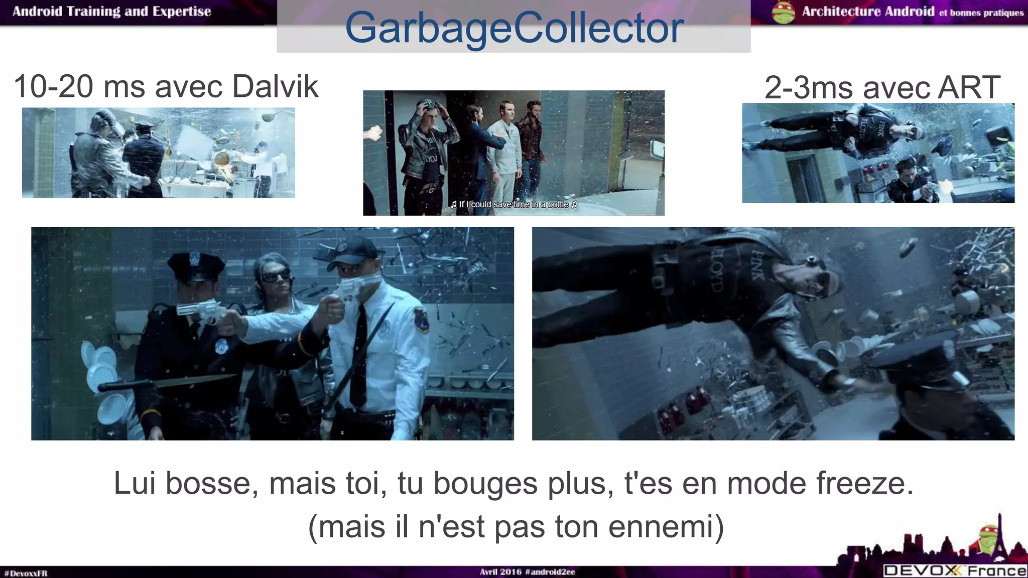 Lui bosse, mais toi, tu bouges plus, t'es en mode freeze.
GarbageCollector
10-20 ms avec Dalvik 2-3ms avec ART
(mais il n'est pas ton ennemi)
 