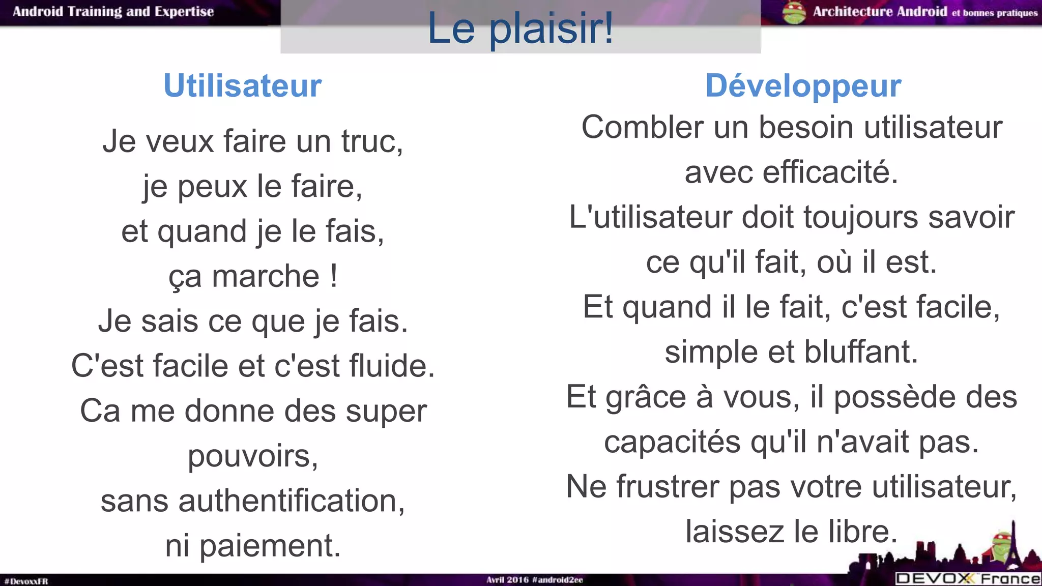 Je veux faire un truc,
je peux le faire,
et quand je le fais,
ça marche !
Je sais ce que je fais.
C'est facile et c'est fluide.
Ca me donne des super
pouvoirs,
sans authentification,
ni paiement.
Le plaisir!
Combler un besoin utilisateur
avec efficacité.
L'utilisateur doit toujours savoir
ce qu'il fait, où il est.
Et quand il le fait, c'est facile,
simple et bluffant.
Et grâce à vous, il possède des
capacités qu'il n'avait pas.
Ne frustrer pas votre utilisateur,
laissez le libre.
Utilisateur Développeur
 