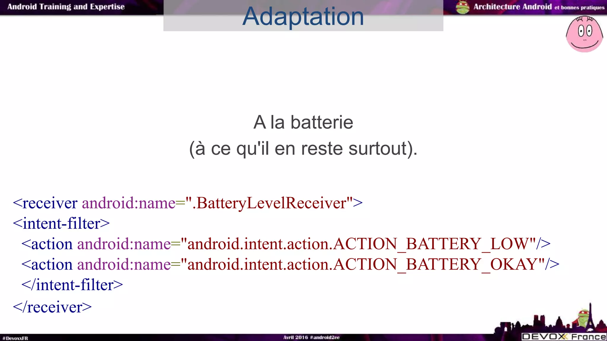 A la batterie
(à ce qu'il en reste surtout).
Adaptation
<receiver android:name=".BatteryLevelReceiver">
<intent-filter>
<action android:name="android.intent.action.ACTION_BATTERY_LOW"/>
<action android:name="android.intent.action.ACTION_BATTERY_OKAY"/>
</intent-filter>
</receiver>
 