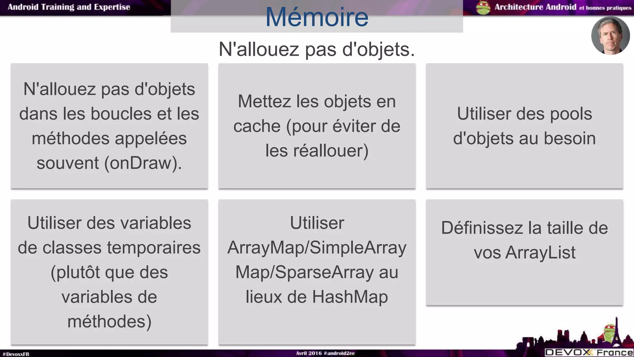 N'allouez pas d'objets.
Mémoire
N'allouez pas d'objets
dans les boucles et les
méthodes appelées
souvent (onDraw).
Mettez les objets en
cache (pour éviter de
les réallouer)
Utiliser des pools
d'objets au besoin
Utiliser des variables
de classes temporaires
(plutôt que des
variables de
méthodes)
Utiliser
ArrayMap/SimpleArray
Map/SparseArray au
lieux de HashMap
Définissez la taille de
vos ArrayList
 