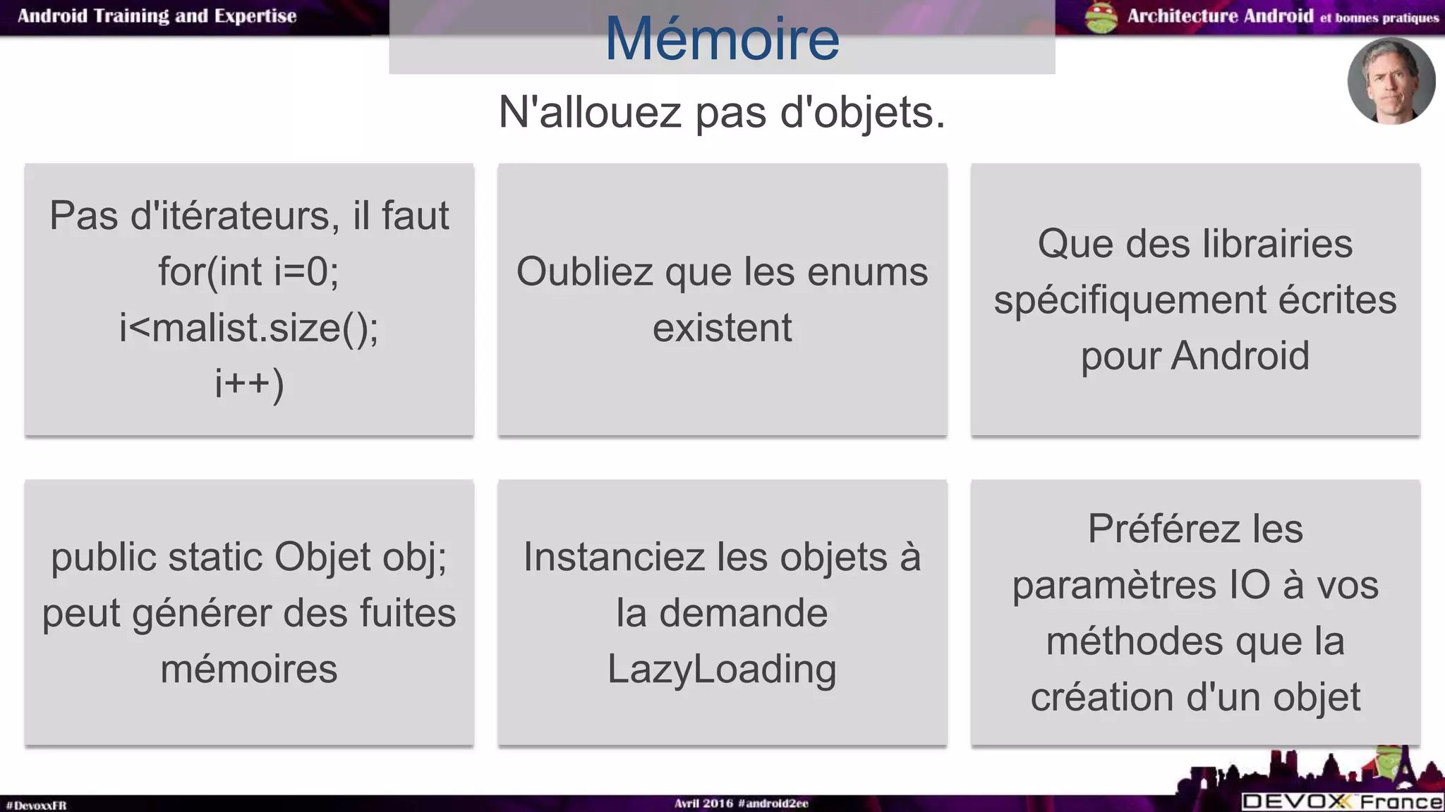 N'allouez pas d'objets.
Mémoire
Pas d'itérateurs, il faut
for(int i=0;
i<malist.size();
i++)
Oubliez que les enums
existent
Que des librairies
spécifiquement écrites
pour Android
public static Objet obj;
peut générer des fuites
mémoires
Instanciez les objets à
la demande
LazyLoading
Préférez les
paramètres IO à vos
méthodes que la
création d'un objet
 