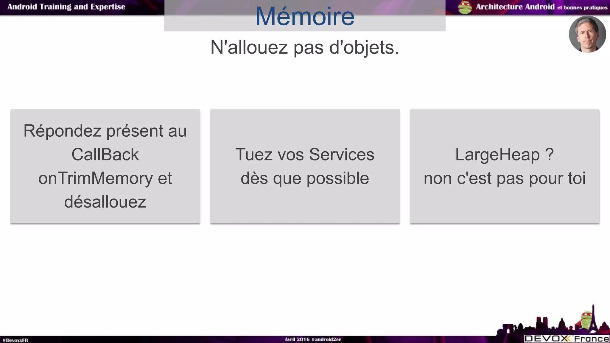 N'allouez pas d'objets.
Mémoire
Répondez présent au
CallBack
onTrimMemory et
désallouez
Tuez vos Services
dès que possible
LargeHeap ?
non c'est pas pour toi
 