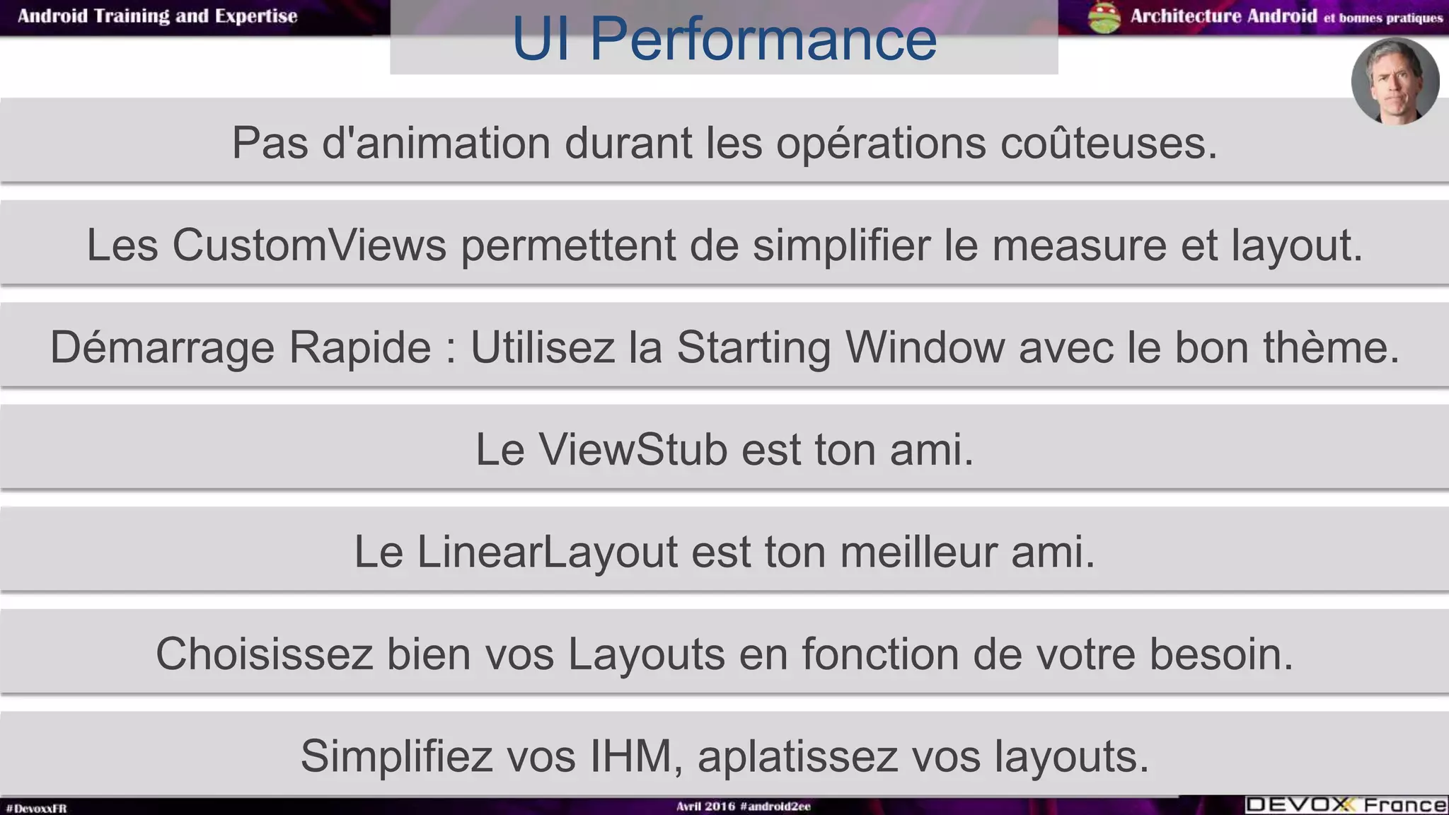 Pas d'animation durant les opérations coûteuses.
UI Performance
Les CustomViews permettent de simplifier le measure et layout.
Démarrage Rapide : Utilisez la Starting Window avec le bon thème.
Le ViewStub est ton ami.
Le LinearLayout est ton meilleur ami.
Choisissez bien vos Layouts en fonction de votre besoin.
Simplifiez vos IHM, aplatissez vos layouts.
 