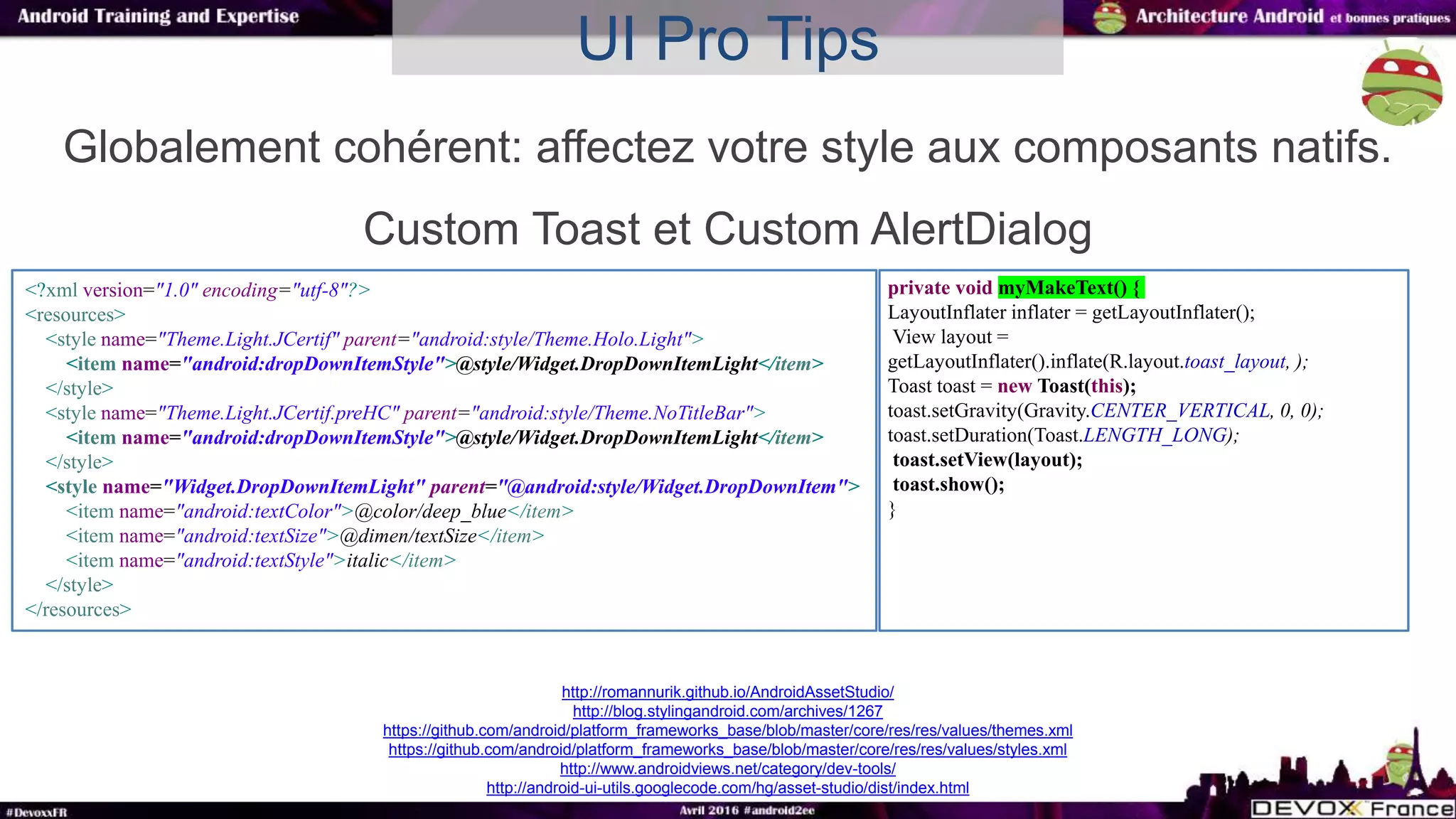 UI Pro Tips
Globalement cohérent: affectez votre style aux composants natifs.
Custom Toast et Custom AlertDialog
<?xml version="1.0" encoding="utf-8"?>
<resources>
<style name="Theme.Light.JCertif" parent="android:style/Theme.Holo.Light">
<item name="android:dropDownItemStyle">@style/Widget.DropDownItemLight</item>
</style>
<style name="Theme.Light.JCertif.preHC" parent="android:style/Theme.NoTitleBar">
<item name="android:dropDownItemStyle">@style/Widget.DropDownItemLight</item>
</style>
<style name="Widget.DropDownItemLight" parent="@android:style/Widget.DropDownItem">
<item name="android:textColor">@color/deep_blue</item>
<item name="android:textSize">@dimen/textSize</item>
<item name="android:textStyle">italic</item>
</style>
</resources>
http://romannurik.github.io/AndroidAssetStudio/
http://blog.stylingandroid.com/archives/1267
https://github.com/android/platform_frameworks_base/blob/master/core/res/res/values/themes.xml
https://github.com/android/platform_frameworks_base/blob/master/core/res/res/values/styles.xml
http://www.androidviews.net/category/dev-tools/
http://android-ui-utils.googlecode.com/hg/asset-studio/dist/index.html
private void myMakeText() {
LayoutInflater inflater = getLayoutInflater();
View layout =
getLayoutInflater().inflate(R.layout.toast_layout, );
Toast toast = new Toast(this);
toast.setGravity(Gravity.CENTER_VERTICAL, 0, 0);
toast.setDuration(Toast.LENGTH_LONG);
toast.setView(layout);
toast.show();
}
 