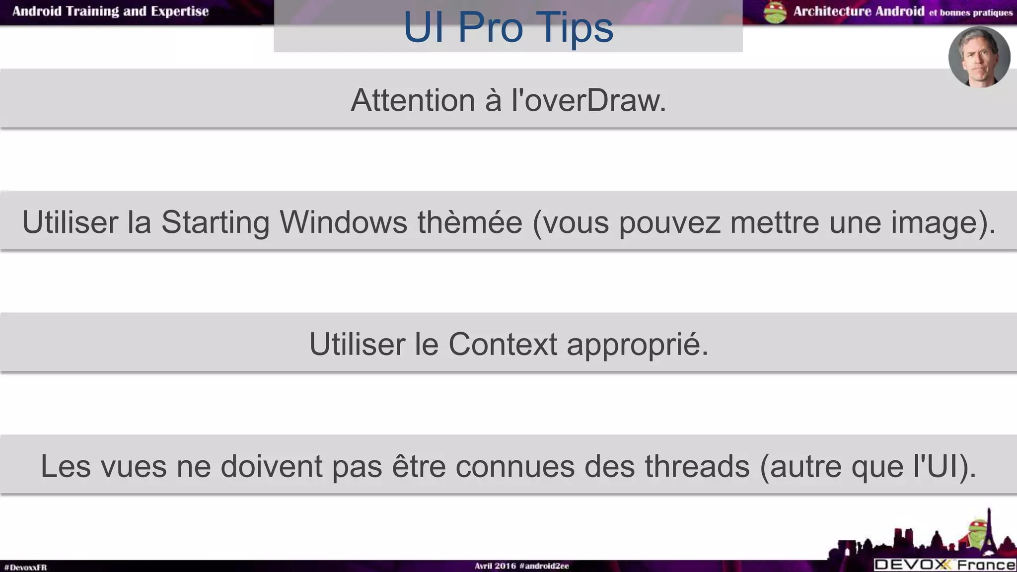 Attention à l'overDraw.
UI Pro Tips
Utiliser la Starting Windows thèmée (vous pouvez mettre une image).
Utiliser le Context approprié.
Les vues ne doivent pas être connues des threads (autre que l'UI).
 