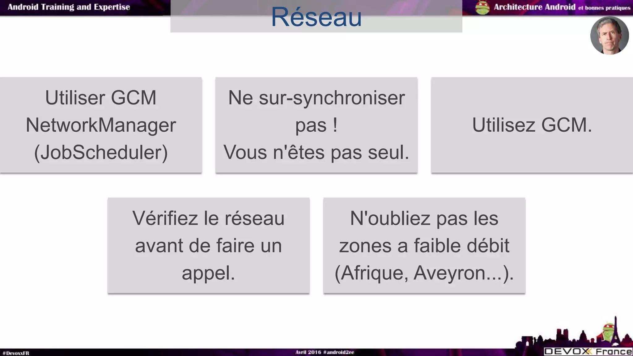 Réseau
Utiliser GCM
NetworkManager
(JobScheduler)
Ne sur-synchroniser
pas !
Vous n'êtes pas seul.
Utilisez GCM.
Vérifiez le réseau
avant de faire un
appel.
N'oubliez pas les
zones a faible débit
(Afrique, Aveyron...).
 