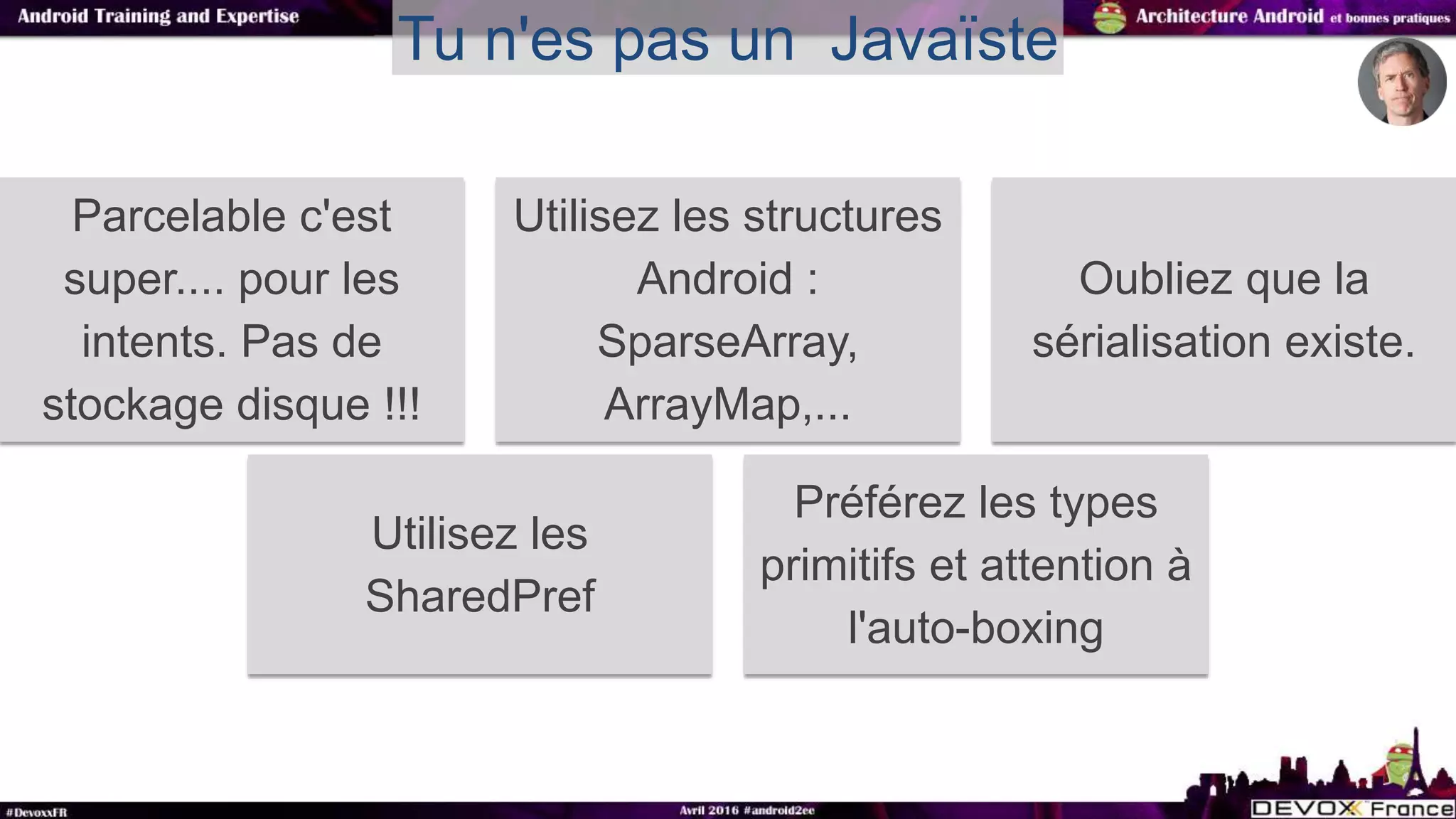 Tu n'es pas un Javaïste
Parcelable c'est
super.... pour les
intents. Pas de
stockage disque !!!
Utilisez les structures
Android :
SparseArray,
ArrayMap,...
Oubliez que la
sérialisation existe.
Utilisez les
SharedPref
Préférez les types
primitifs et attention à
l'auto-boxing
 