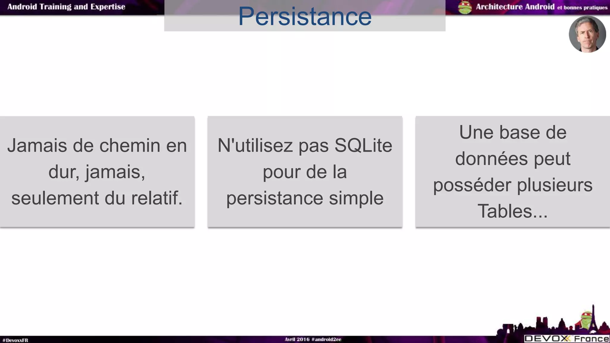 Persistance
Jamais de chemin en
dur, jamais,
seulement du relatif.
N'utilisez pas SQLite
pour de la
persistance simple
Une base de
données peut
posséder plusieurs
Tables...
 