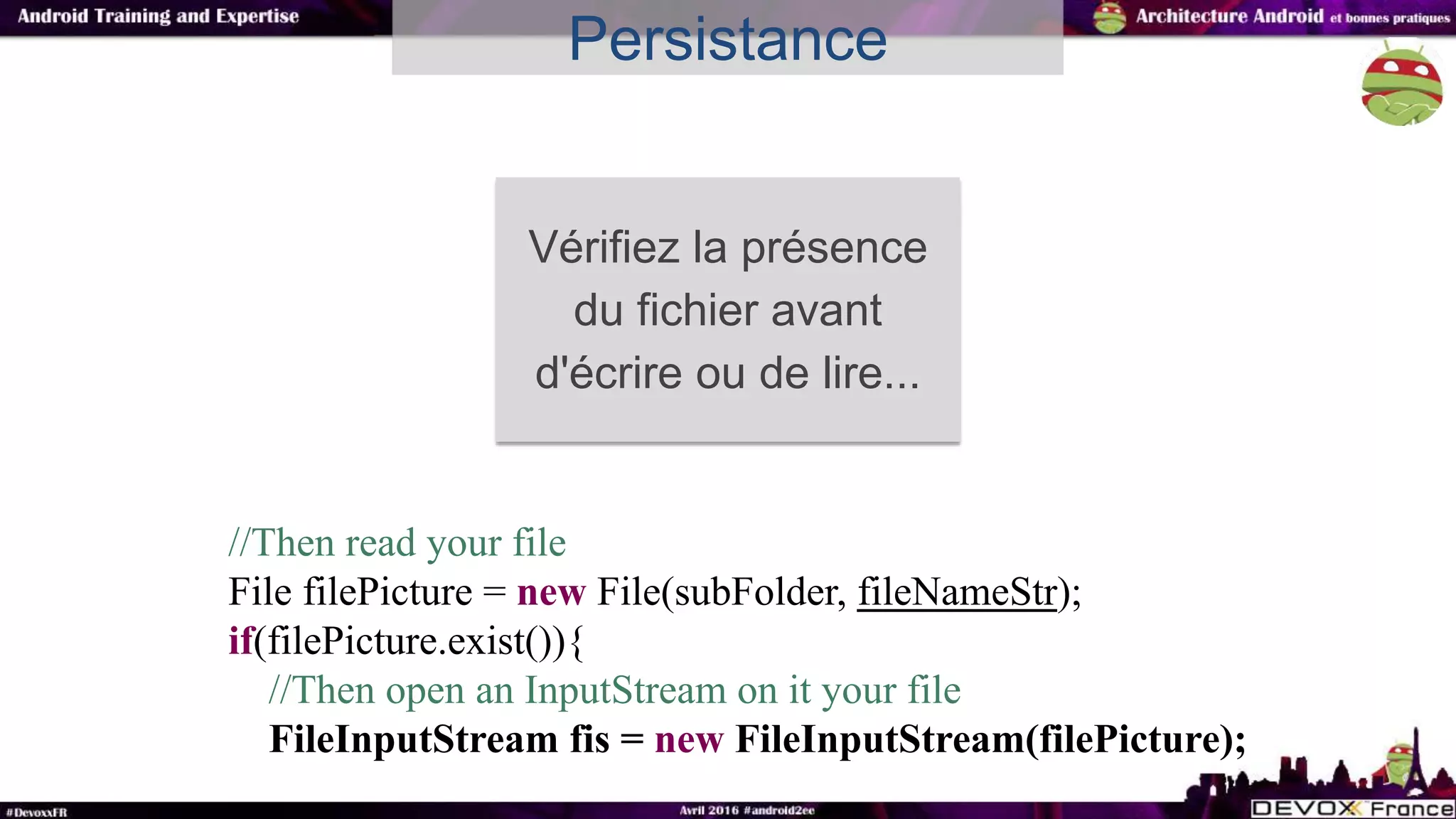 Persistance
Vérifiez la présence
du fichier avant
d'écrire ou de lire...
//Then read your file
File filePicture = new File(subFolder, fileNameStr);
if(filePicture.exist()){
//Then open an InputStream on it your file
FileInputStream fis = new FileInputStream(filePicture);
 