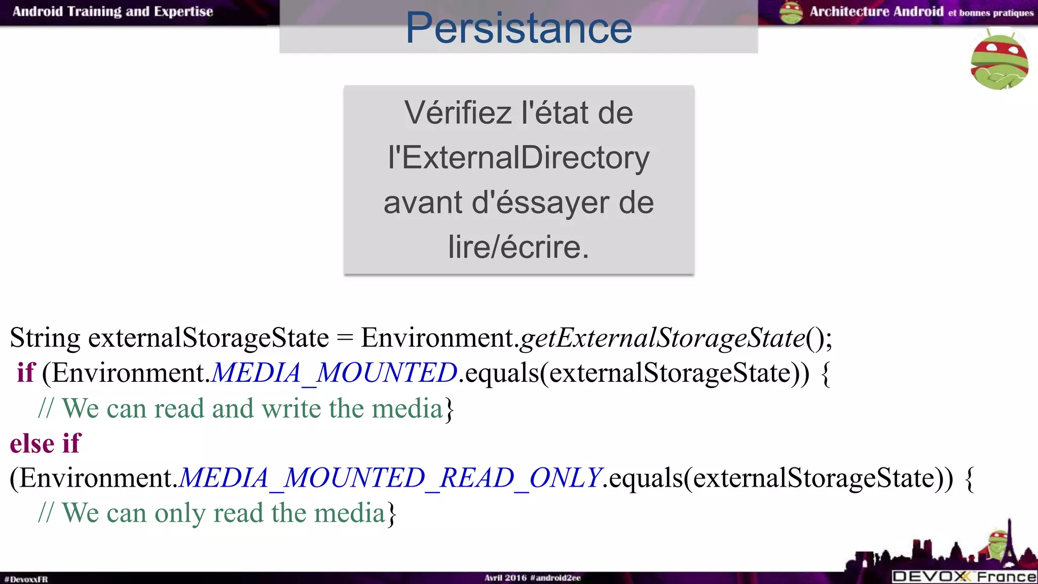 Persistance
Vérifiez l'état de
l'ExternalDirectory
avant d'éssayer de
lire/écrire.
String externalStorageState = Environment.getExternalStorageState();
if (Environment.MEDIA_MOUNTED.equals(externalStorageState)) {
// We can read and write the media}
else if
(Environment.MEDIA_MOUNTED_READ_ONLY.equals(externalStorageState)) {
// We can only read the media}
 