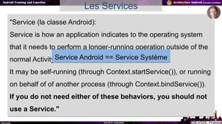 Les Services
"Service (la classe Android):
Service is how an application indicates to the operating system
that it needs t...